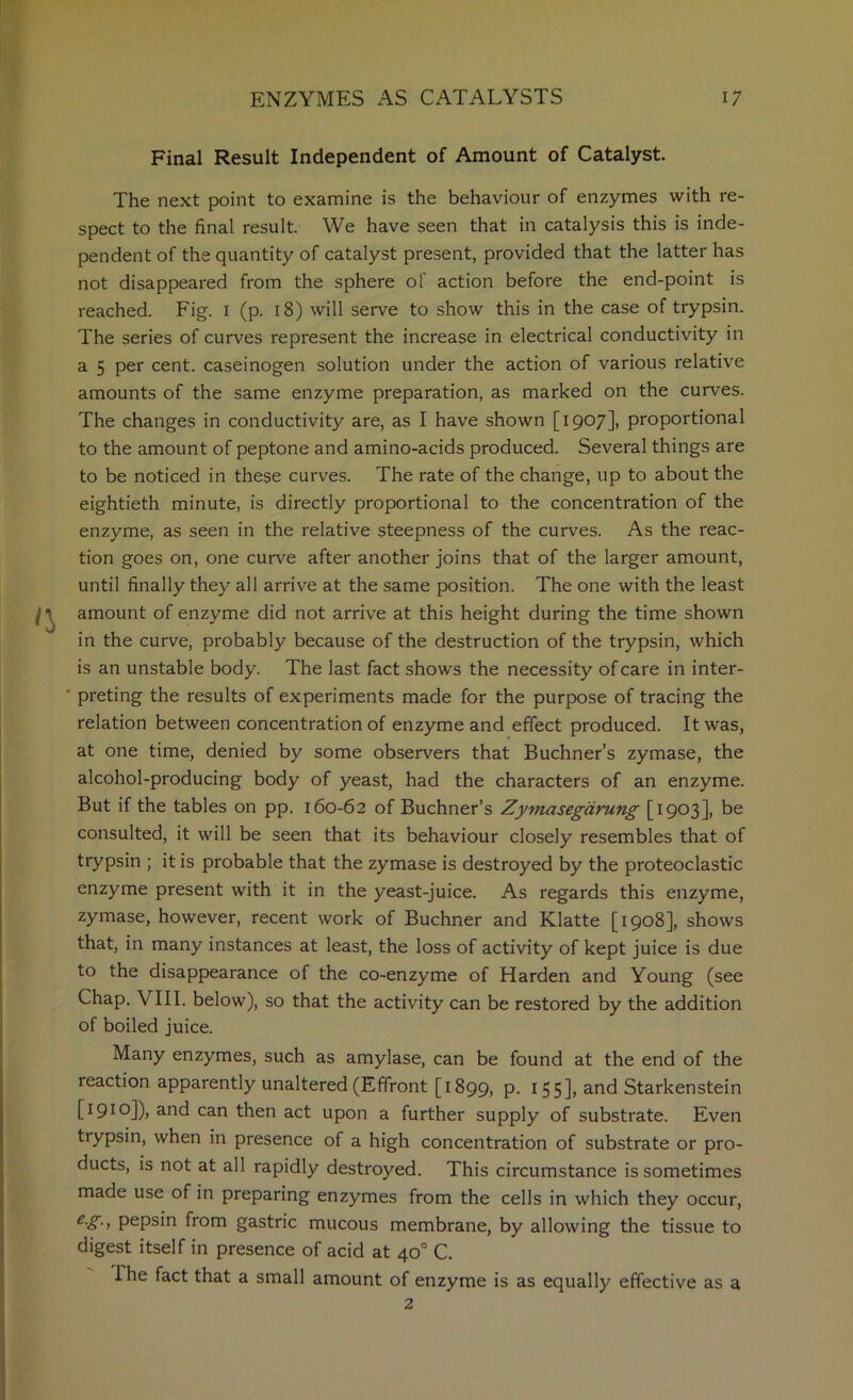 Final Result Independent of Amount of Catalyst. The next point to examine is the behaviour of enzymes with re- spect to the final result. We have seen that in catalysis this is inde- pendent of the quantity of catalyst present, provided that the latter has not disappeared from the sphere of action before the end-point is reached. Fig. i (p. 18) will serve to show this in the case of trypsin. The series of curves represent the increase in electrical conductivity in a 5 per cent, caseinogen solution under the action of various relative amounts of the same enzyme preparation, as marked on the curves. The changes in conductivity are, as I have shown [1907], proportional to the amount of peptone and amino-acids produced. Several things are to be noticed in these curves. The rate of the change, up to about the eightieth minute, is directly proportional to the concentration of the enzyme, as seen in the relative steepness of the curves. As the reac- tion goes on, one curve after another joins that of the larger amount, until finally they all arrive at the same position. The one with the least amount of enzyme did not arrive at this height during the time shown in the curve, probably because of the destruction of the trypsin, which is an unstable body. The last fact shows the necessity of care in inter- ' preting the results of experiments made for the purpose of tracing the relation between concentration of enzyme and effect produced. It was, at one time, denied by some observers that Buchner’s zymase, the alcohol-producing body of yeast, had the characters of an enzyme. But if the tables on pp. 160-62 of Buchner’s Zymasegdrung [1903], be consulted, it will be seen that its behaviour closely resembles that of trypsin ; it is probable that the zymase is destroyed by the proteoclastic enzyme present with it in the yeast-juice. As regards this enzyme, zymase, however, recent work of Buchner and Klatte [1908], shows that, in many instances at least, the loss of activity of kept juice is due to the disappearance of the co-enzyme of Harden and Young (see Chap. VIII. below), so that the activity can be restored by the addition of boiled juice. Many enzymes, such as amylase, can be found at the end of the reaction apparently unaltered (Efifront [1899, P- I55]> and Starkenstein [1910]), and can then act upon a further supply of substrate. Even trypsin, when in presence of a high concentration of substrate or pro- ducts, is not at all rapidly destroyed. This circumstance is sometimes made use of in preparing enzymes from the cells in which they occur, pepsin from gastric mucous membrane, by allowing the tissue to digest itself in presence of acid at 40° C. The fact that a small amount of enzyme is as equally effective as a