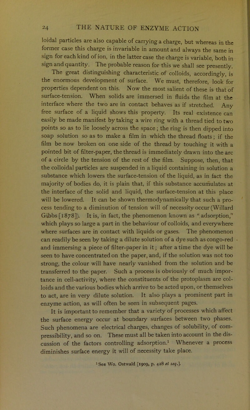 loidal particles are also capable of carrying a charge, but whereas in the former case this charge is invariable in amount and always the same in sign for each kind of ion, in the latter case the charge is variable, both in sign and quantity. The probable reason for this we shall see presently. The great distinguishing characteristic of colloids, accordingly, is the enormous development of surface. We must, therefore, look for properties dependent on this. Now the most salient of these is that of surface-tension. When solids are immersed in fluids the film at the interface where the two are in contact behaves as if stretched. Any free surface of a liquid shows this property. Its real existence can easily be made manifest by taking a wire ring with a thread tied to two points so as to lie loosely across the space; the ring is then dipped into soap solution so as to make a film in which the thread floats; if the film be now broken on one side of the thread by touching it with a pointed bit of filter-paper, the thread is immediately drawn into the arc of a circle by the tension of the rest of the film. Suppose, then, that the colloidal particles are suspended in a liquid containing in solution a substance which lowers the surface-tension of the liquid, as in fact the majority of bodies do, it is plain that, if this substance accurnulates at the interface of the solid and liquid, the surface-tension at this place will be lowered. It can be shown thermodynamically that such a pro- cess tending to a diminution of tension will of necessity occur (Willard Gibbs [1878]). It is, in fact, the phenomenon known as “adsorption,” which plays so large a part in the behaviour of colloids, and everywhere where surfaces are in contact with liquids or gases. The phenomenon can readily be seen by taking a dilute solution of a dye such as congo-red and immersing a piece of filter-paper in it; after a time the dye will be seen to have concentrated on the paper, and, if the solution was not too strong, the colour will have nearly vanished from the solution and be transferred to the paper. Such a process is obviously of much impor- tance in cell-activity, where the constituents of the protoplasm are col- loids and the various bodies which arrive to be acted upon, or themselves to act, are in very dilute solution. It also plays a prominent part in enzyme action, as will often be seen in subsequent pages. It is important to remember that a variety of processes which affect the surface energy occur at boundary surfaces between two phases. Such phenomena are electrical charges, changes of solubility, of com- pressibility, and so on. These must all be taken into account in the dis- cussion of the factors controlling adsorption.^ Whenever a process diminishes surface energy it will of necessity take place. 1 See Wo. Ostwald [1909, p. 428 et i«<7.].