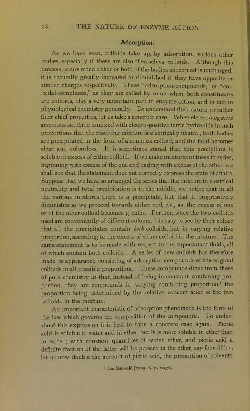 Adsorption. As we have seen, colloids take up, by adsorption, various other bodies, especially if these are also themselves colloids. Although this process occurs when either or both of the bodies concerned is uncharged, it is naturally greatly increased or diminished if they have opposite or similar charges respectively. These “ adsorption-compounds,” or “ col- loidal-complexes,” as they are called by some when both constituents are colloids, play a very important part in enzyme action, and in fact in physiological chemistry generally. To understand their nature, or rather their chief properties, let us take a concrete case. When electro-negative arsenious sulphide is mixed with electro-positive ferric hydroxide in such proportions that the resulting mixture is electrically nbutral, both bodies are precipitated in the form of a complex colloid, and the fluid becomes clear and colourless. It is sometimes stated that this precipitate is soluble in excess of either colloid. If we make mixtures of these in series, beginning with excess of the one and ending with excess of the other, we shall see that the statement does not correctly express the state of affairs. Suppose that we have so arranged the series that the mixture in electrical neutrality and total precipitation is in the middle, we notice that in all the various mixtures there is a precipitate, but that it progressively diminishes as we proceed towards either end, i.e., as the excess of one or of the other colloid becomes greater. Further, since the two colloids used are conveniently of different colours, it is easy to see by their colour that all the precipitates contain both colloids, but in varying relative proportion, according to the excess of either colloid in the mixture. The same statement is to be made with respect to the supernatant fluids, all of which contain both colloids. A series of new colloids has therefore made its appearance, consisting of adsorption-compounds of the original colloids in all possible proportions. These compounds differ from those of pure chemistry in that, instead of being in constant combining pro- portion, they are compounds in varying combining proportion,^ the proportion being determined by the relative concentration of the two colloids in the mixture. An important characteristic of adsorption phenomena is the form of the law which governs the composition of the compounds. To under- stand this expression it is best to take a concrete case again. Picric acid is soluble in water and in ether, but it is more soluble in ether than in water; with constant quantities of water, ether, and picric acid a definite fraction of the latter will be present in the ether, say four-fifths ; let us now double the amount of picric acid, the proportion of solvents 1 See Ostwald [1903, i., p. 1097].