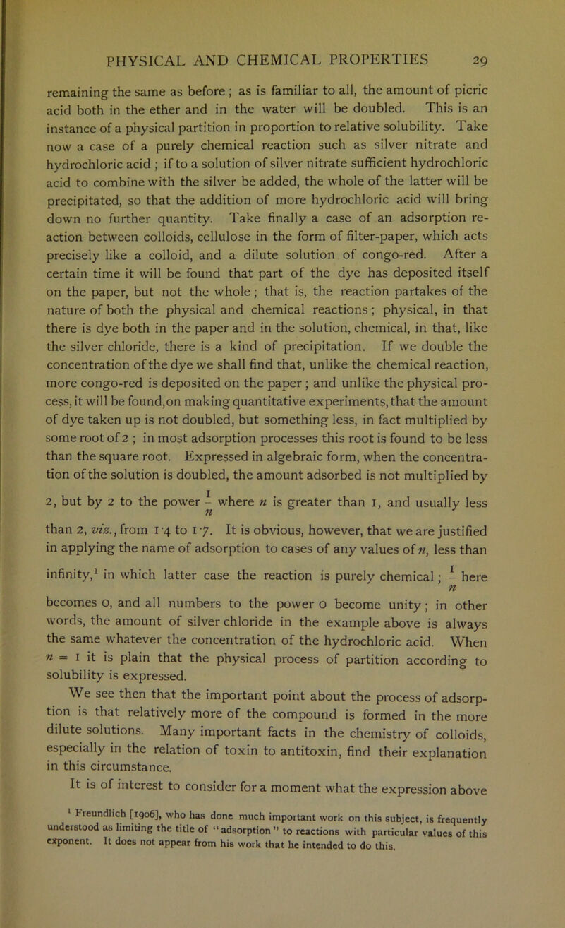 remaining the same as before; as is familiar to all, the amount of picric acid both in the ether and in the water will be doubled. This is an instance of a physical partition in proportion to relative solubility. Take now a case of a purely chemical reaction such as silver nitrate and hydrochloric acid ; if to a solution of silver nitrate sufficient hydrochloric acid to combine with the silver be added, the whole of the latter will be precipitated, so that the addition of more hydrochloric acid will bring down no further quantity. Take finally a case of an adsorption re- action between colloids, cellulose in the form of filter-paper, which acts precisely like a colloid, and a dilute solution of congo-red. After a certain time it will be found that part of the dye has deposited itself on the paper, but not the whole; that is, the reaction partakes of the nature of both the physical and chemical reactions; physical, in that there is dye both in the paper and in the solution, chemical, in that, like the silver chloride, there is a kind of precipitation. If we double the concentration of the dye we shall find that, unlike the chemical reaction, more congo-red is deposited on the paper ; and unlike the physical pro- cess, it will be found,on making quantitative experiments, that the amount of dye taken up is not doubled, but something less, in fact multiplied by some root of 2 ; in most adsorption processes this root is found to be less than the square root. Expressed in algebraic form, when the concentra- tion of the solution i$ doubled, the amount adsorbed is not multiplied by 2, but by 2 to the power - where n is greater than i, and usually less n than 2, viz., from i’4 to 17. It is obvious, however, that we are justified in applying the name of adsorption to cases of any values of n, less than infinity,^ in which latter case the reaction is purely chemical; - here n becomes o, and all numbers to the power o become unity; in other words, the amount of silver chloride in the example above is always the same whatever the concentration of the hydrochloric acid. When « = I it is plain that the physical process of partition according to solubility is expressed. We see then that the important point about the process of adsorp- tion is that relatively more of the compound is formed in the more dilute solutions. Many important facts in the chemistry of colloids, especially in the relation of toxin to antitoxin, find their explanation in this circumstance. It is of interest to consider for a moment what the expression above 1 Freundlich [1906], who has done much important work on this subject, is frequently understood as limiting the title of “ adsorption ’> to reactions with particular values of this e:tponcnt. It docs not appear from his work that he intended to do this.