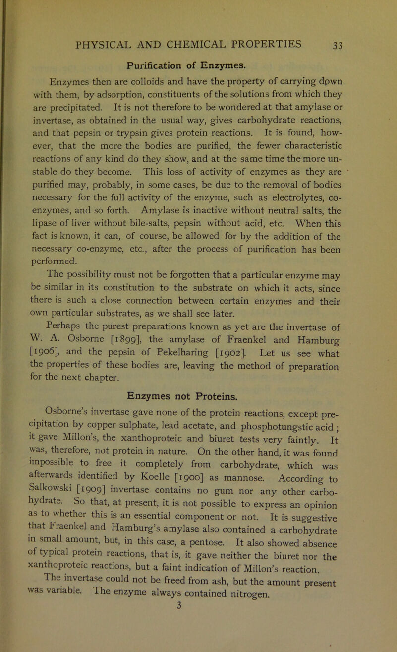 Purification of Enzymes. Enzymes then are colloids and have the property of carrying dpwn with them, by adsorption, constituents of the solutions from which they are precipitated. It is not therefore to be wondered at that amylase or invertase, as obtained in the usual way, gives carbohydrate reactions, and that pepsin or trypsin gives protein reactions. It is found, how- ever, that the more the bodies are purified, the fewer characteristic reactions of any kind do they show, and at the same time the more un- stable do they become. This loss of activity of enzymes as they are purified may, probably, in some cases, be due to the removal of bodies necessary for the full activity of the enzyme, such as electrolytes, co- enzymes, and so forth. Amylase is inactive without neutral salts, the lipase of liver without bile-salts, pepsin without acid, etc. When this fact is known, it can, of course, be allowed for by the addition of the necessary co-enzyme, etc., after the process of purification has been performed. The possibility must not be forgotten that a particular enzyme may be similar in its constitution to the substrate on which it acts, since there is such a close connection between certain enzymes and their own particular substrates, as we shall see later. Perhaps the purest preparations known as yet are the invertase of W. A. Osborne [1899], the amylase of Fraenkel and Hamburg [1906], and the pepsin of Pekelharing [1902]. Let us see what the properties of these bodies are, leaving the method of preparation for the next chapter. Enzymes not Proteins. Osborne’s invertase gave none of the protein reactions, except pre- cipitation by copper sulphate, lead acetate, and phosphotungstic acid ; it gave Millon’s, the xanthoproteic and biuret tests very faintly. It was, therefore, not protein in nature. On the other hand, it was found impossible to free it completely from carbohydrate, which was afterwards identified by Koelle [1900] as mannose. According to Salkowski [1909] invertase contains no gum nor any other carbo- hydrate. So that, at present, it is not possible to express an opinion as to whether this is an essential component or not. It is suggestive that Fraenkel and Hamburg’s amylase also contained a carbohydrate in small amount, but, in this case, a pentose. It also showed absence of typical protein reactions, that is, it gave neither the biuret nor the xanthoproteic reactions, but a faint indication of Millon’s reaction. The invertase could not be freed from ash, but the amount present was variable. The enzyme always contained nitrogen. 3