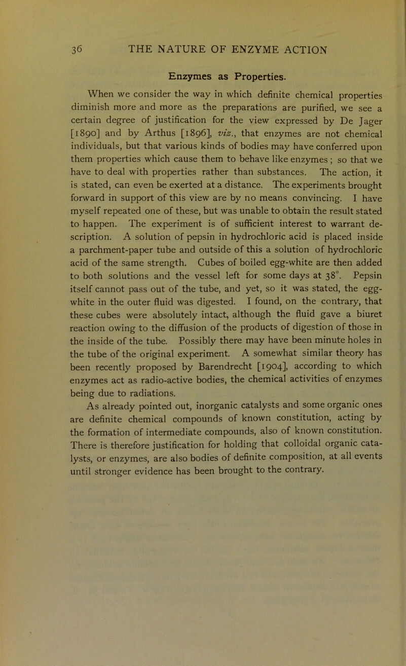 Enzymes as Properties. When we consider the way in which definite chemical properties diminish more and more as the preparations are purified, we see a certain degree of justification for the view expressed by De Jager [1890] and by Arthus [1896], viz., that enzymes are not chemical individuals, but that various kinds of bodies may have conferred upon them properties which cause them to behave like enzymes ; so that we have to deal with properties rather than substances. The action, it is stated, can even be exerted at a distance. The experiments brought forward in support of this view are by no means convincing. I have myself repeated one of these, but was unable to obtain the result stated to happen. The experiment is of sufficient interest to warrant de- scription. A solution of pepsin in hydrochloric acid is placed inside a parchment-paper tube and outside of this a solution of hydrochloric acid of the same strength. Cubes of boiled egg-white are then added to both solutions and the vessel left for some days at 38°. Pepsin itself cannot pass out of the tube, and yet, so it was stated, the egg- white in the outer fluid was digested. I found, on the contrary, that these cubes were absolutely intact, although the fluid gave a biuret reaction owing to the diffusion of the products of digestion of those in the inside of the tube. Possibly there may have been minute holes in the tube of the original experiment. A somewhat similar theory has been recently proposed by Barendrecht [1904], according to which enzymes act as radio-active bodies, the chemical activities of enzymes being due to radiations. As already pointed out, inorganic catalysts and some organic ones are definite chemical compounds of known constitution, acting by the formation of intermediate compounds, also of known constitution. There is therefore justification for holding that colloidal organic cata- lysts, or enzymes, are also bodies of definite composition, at all events until stronger evidence has been brought to the contrary.