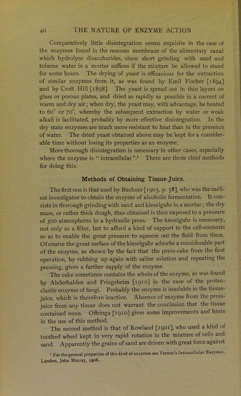 Comparatively little disintegration seems requisite in the case ol the enzymes found in the mucous membrane of the alimentary canal which hydrolyse disaccharides, since short grinding with sand and toluene water in a mortar suffices if the mixture be allowed to stand for some hours. The drying of yeast is efficacious for the extraction of similar enzymes from it, as was found by Emil Fischer [1894] and by Croft Hill [1898]. The yeast is spread out in thin layers on glass or porous plates, and dried as rapidly as possible in a current of warm and dry air; when dry, the yeast may, with advantage, be heated to 60° or 70°, whereby the subsequent extraction by water or weak alkali is facilitated, probably by more effective disintegration. In the dry state enzymes are much more resistant to heat than in the presence of water. The dried yeast obtained above may be kept for a consider- able time without losing its properties as an enzyme. More thorough disintegration is necessary in other cases, especially where the enzyme is “ intracellular”.^ There are three chief methods for doing this. Methods of Obtaining Tissue-Juice. The first one is that used by Buchner [1903, p. 58], who was the earli- est investigator to obtain the enzyme of alcoholic fermentation. It con- sists in thorough grinding with sand and kieselguhr in a mortar; the dry mass, or rather thick dough, thus obtained is then exposed to a pressure of 300 atmospheres in a hydraulic press. The kieselguhr is necessary, not only as a filter, but to afford a kind of support to the cell-contents so as to enable the great pressure to squeeze out the fluid from them. Of course the great surface of the kieselguhr adsorbs a considerable part of the enzyme, as shown by the fact that the press-cake from the first operation, by rubbing up again with saline solution and repeating the pressing, gives a further supply of the enzyme. The cake sometimes contains the whole of the enzyme, as was found by Abderhalden and Pringsheim [1910] in the case of the proteo- clastic enzyme of fungi. Probably the enzyme is insoluble in the tissue- juice, which is therefore inactive. Absence of enzyme from the press- juice from any tissue does not warrant the conclusion that the tissue contained none. Offringa [1910] gives some improvements and hints in the use of this method. The second method is that of Rowland [1901], who used a kind of toothed wheel kept in very rapid rotation in the mixture of cells and sand. Apparently the grains of sand are driven with great force against 1 For the general properties of this kind of enzymes see Vernon’s Intracellular Enzymes. London, John Murray, 1908.