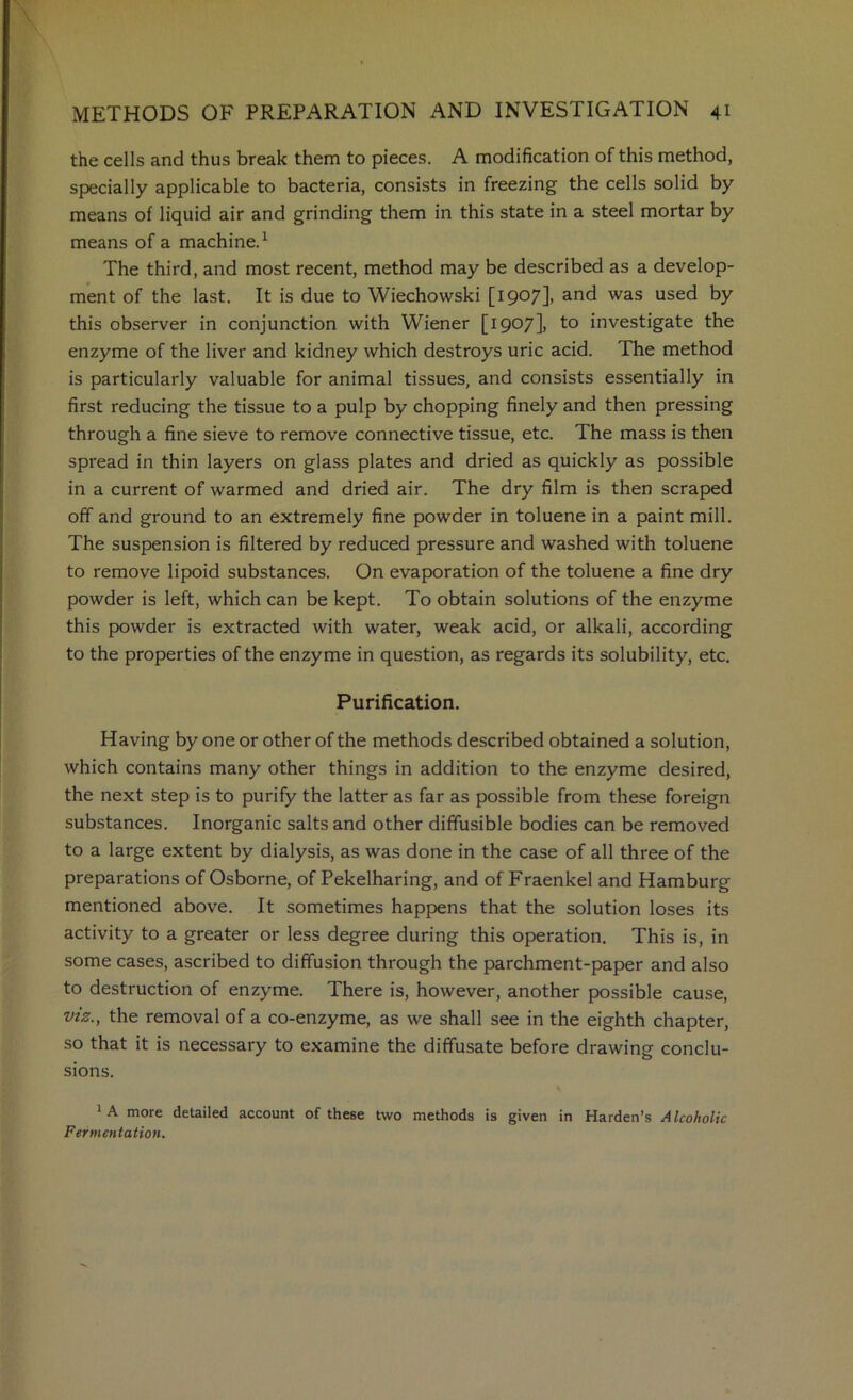 the cells and thus break them to pieces. A modification of this method, specially applicable to bacteria, consists in freezing the cells solid by means of liquid air and grinding them in this state in a steel mortar by means of a machine.^ The third, and most recent, method may be described as a develop- ment of the last. It is due to Wiechowski [1907], and was used by this observer in conjunction with Wiener [1907], to investigate the enzyme of the liver and kidney which destroys uric acid. The method is particularly valuable for animal tissues, and consists essentially in first reducing the tissue to a pulp by chopping finely and then pressing through a fine sieve to remove connective tissue, etc. The mass is then spread in thin layers on glass plates and dried as quickly as possible in a current of warmed and dried air. The dry film is then scraped off and ground to an extremely fine powder in toluene in a paint mill. The suspension is filtered by reduced pressure and washed with toluene to remove lipoid substances. On evaporation of the toluene a fine dry powder is left, which can be kept. To obtain solutions of the enzyme this powder is extracted with water, weak acid, or alkali, according to the properties of the enzyme in question, as regards its solubility, etc. Purification. Having by one or other of the methods described obtained a solution, which contains many other things in addition to the enzyme desired, the next step is to purify the latter as far as possible from these foreign substances. Inorganic salts and other diffusible bodies can be removed to a large extent by dialysis, as was done in the case of all three of the preparations of Osborne, of Pekelharing, and of Fraenkel and Hamburg mentioned above. It sometimes happens that the solution loses its activity to a greater or less degree during this operation. This is, in some cases, ascribed to diffusion through the parchment-paper and also to destruction of enzyme. There is, however, another possible cause, viz., the removal of a co-enzyme, as we shall see in the eighth chapter, so that it is necessary to examine the diffusate before drawing conclu- sions. * A more detailed account of these two methods is given in Harden’s Alcoholic Fermentation.