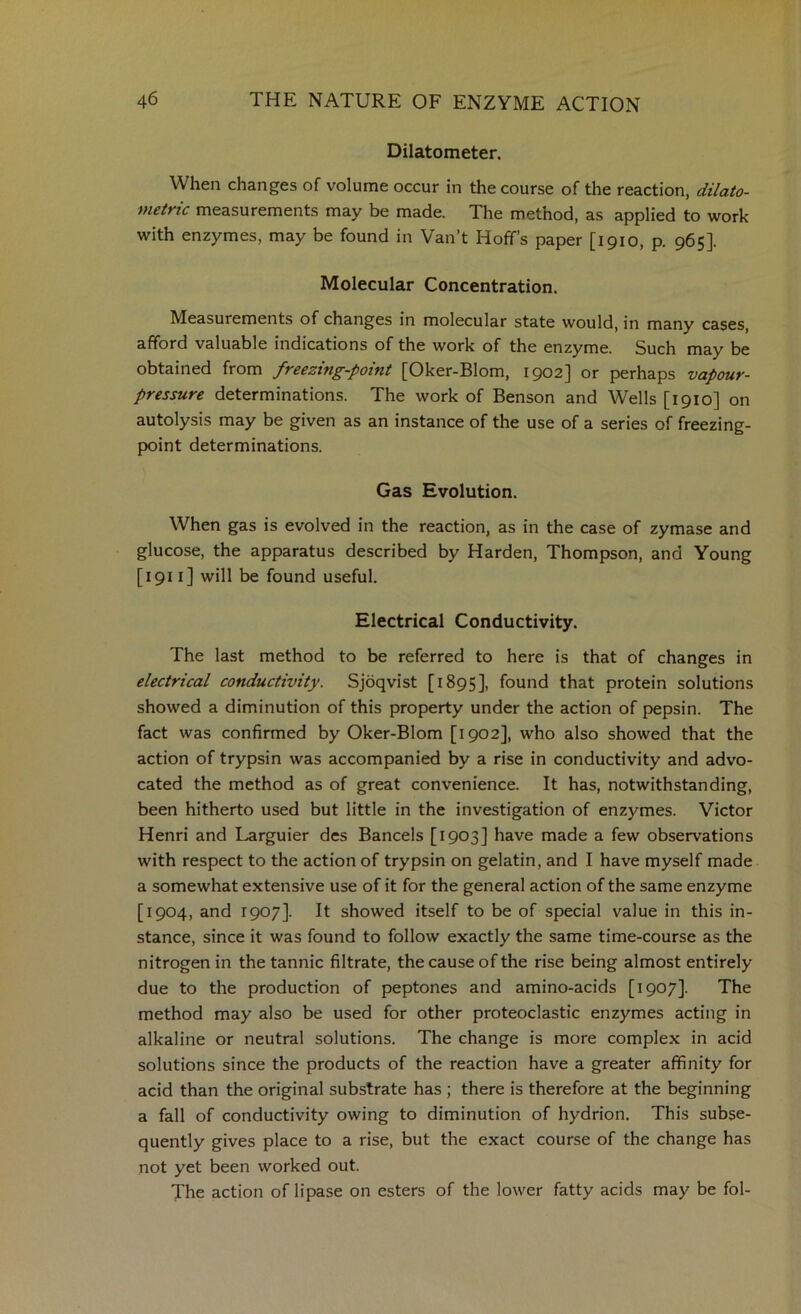 Dilatometer. When changes of volume occur in the course of the reaction, dilato- meirtc measurements may be made. The method, as applied to work with enzymes, may be found in Van’t Hoffs paper [1910, p. 965]. Molecular Concentration. Measurements of changes in molecular state would, in many cases, afford valuable indications of the work of the enzyme. Such may be obtained from freezing-point [Oker-Blom, 1902] or perhaps vapour- pressure determinations. The work of Benson and Wells [1910] on autolysis may be given as an instance of the use of a series of freezing- point determinations. Gas Evolution. When gas is evolved in the reaction, as in the case of zymase and glucose, the apparatus described by Harden, Thompson, and Young [1911] will be found useful. Electrical Conductivity. The last method to be referred to here is that of changes in electrical conductivity. Sjbqvist [1895], found that protein solutions showed a diminution of this property under the action of pepsin. The fact was confirmed by Oker-Blom [1902], who also showed that the action of trypsin was accompanied by a rise in conductivity and advo- cated the method as of great convenience. It has, notwithstanding, been hitherto used but little in the investigation of enzymes. Victor Henri and Larguier dcs Bancels [1903] have made a few observations with respect to the action of trypsin on gelatin, and I have myself made a somewhat extensive use of it for the general action of the same enzyme [1904, and 1907]. It showed itself to be of special value in this in- stance, since it was found to follow exactly the same time-course as the nitrogen in the tannic filtrate, the cause of the rise being almost entirely due to the production of peptones and amino-acids [1907]. The method may also be used for other proteoclastic enzymes acting in alkaline or neutral solutions. The change is more complex in acid solutions since the products of the reaction have a greater affinity for acid than the original substrate has ; there is therefore at the beginning a fall of conductivity owing to diminution of hydrion. This subse- quently gives place to a rise, but the exact course of the change has not yet been worked out. The action of lipase on esters of the lower fatty acids may be fol-