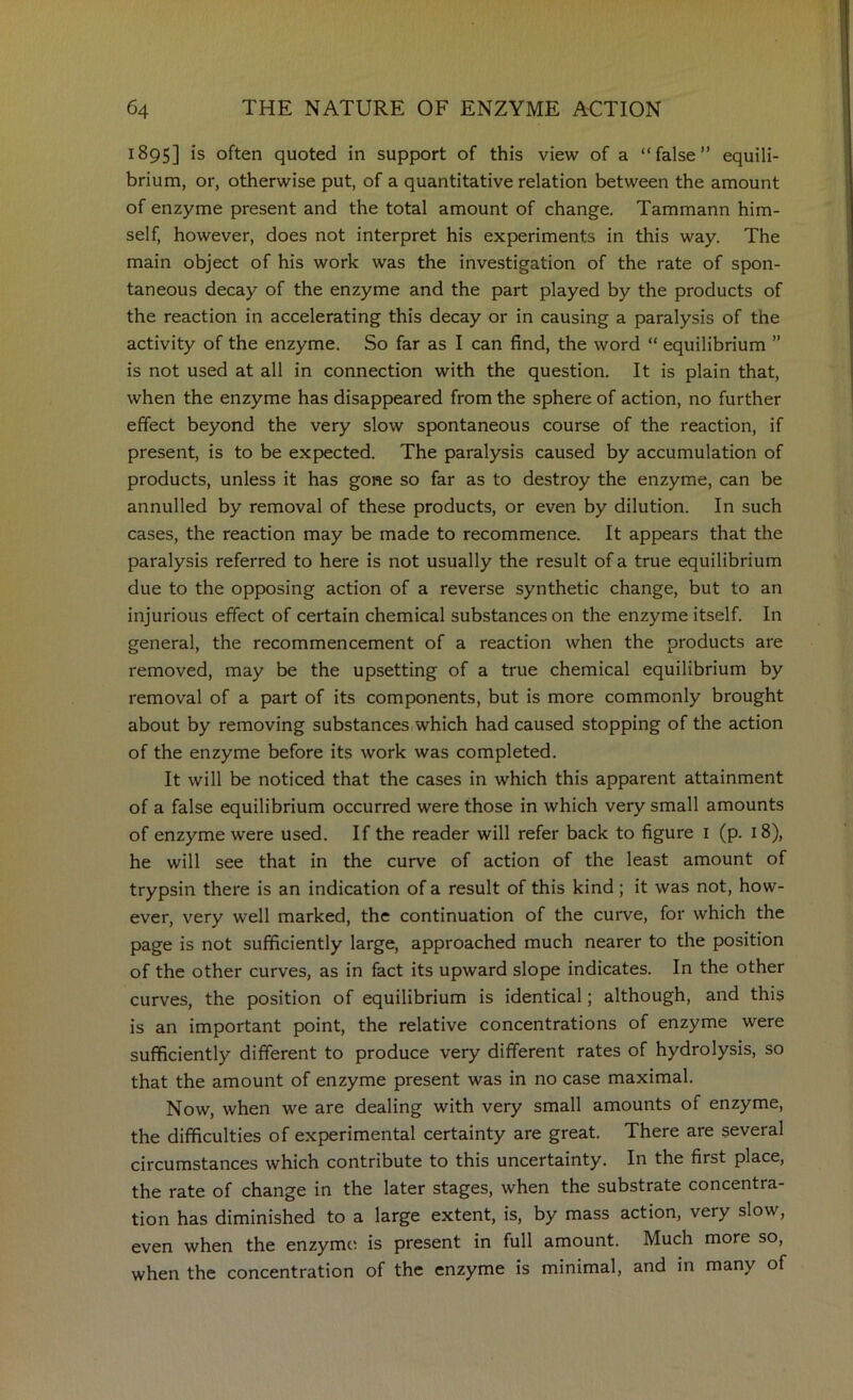 1895] is often quoted in support of this view of a “false” equili- brium, or, otherwise put, of a quantitative relation between the amount of enzyme present and the total amount of change. Tammann him- self, however, does not interpret his experiments in this way. The main object of his work was the investigation of the rate of spon- taneous decay of the enzyme and the part played by the products of the reaction in accelerating this decay or in causing a paralysis of the activity of the enzyme. So far as I can find, the word “ equilibrium ” is not used at all in connection with the question. It is plain that, when the enzyme has disappeared from the sphere of action, no further effect beyond the very slow spontaneous course of the reaction, if present, is to be expected. The paralysis caused by accumulation of products, unless it has gone so far as to destroy the enzyme, can be annulled by removal of these products, or even by dilution. In such cases, the reaction may be made to recommence. It appears that the paralysis referred to here is not usually the result of a true equilibrium due to the opposing action of a reverse synthetic change, but to an injurious effect of certain chemical substances on the enzyme itself. In general, the recommencement of a reaction when the products are removed, may be the upsetting of a true chemical equilibrium by removal of a part of its components, but is more commonly brought about by removing substances,which had caused stopping of the action of the enzyme before its work was completed. It will be noticed that the cases in which this apparent attainment of a false equilibrium occurred were those in which very small amounts of enzyme were used. If the reader will refer back to figure i (p. 18), he will see that in the curve of action of the least amount of trypsin there is an indication of a result of this kind; it was not, how- ever, very well marked, the continuation of the curve, for which the page is not sufficiently large, approached much nearer to the position of the other curves, as in fact its upward slope indicates. In the other curves, the position of equilibrium is identical; although, and this is an important point, the relative concentrations of enzyme were sufficiently different to produce very different rates of hydrolysis, so that the amount of enzyme present was in no case maximal. Now, when we are dealing with very small amounts of enzyme, the difficulties of experimental certainty are great. There are several circumstances which contribute to this uncertainty. In the first place, the rate of change in the later stages, when the substrate concentra- tion has diminished to a large extent, is, by mass action, very slow, even when the enzyme is present in full amount. Much more so, when the concentration of the enzyme is minimal, and in many of