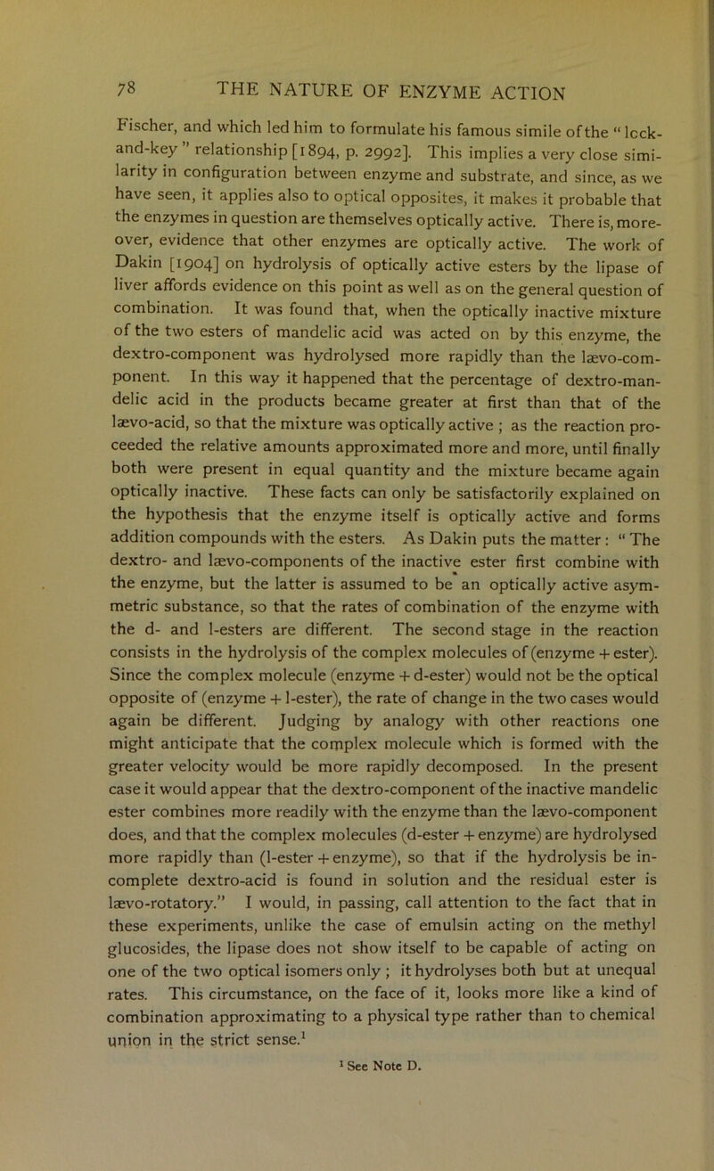 Fischer, and which led him to formulate his famous simile of the “ Icck- and-key ’ relationship [1894, P- 2992]. This implies a very close simi- larity in configuration between enzyme and substrate, and since, as we have seen, it applies also to optical opposites, it makes it probable that the enzymes in question are themselves optically active. There is, more- over, evidence that other enzymes are optically active. The work of Dakin [1904] on hydrolysis of optically active esters by the lipase of liver affords evidence on this point as well as on the general question of combination. It was found that, when the optically inactive mixture of the two esters of mandelic acid was acted on by this enzyme, the dextro-component was hydrolysed more rapidly than the laevo-com- ponent. In this way it happened that the percentage of dextro-man- delic acid in the products became greater at first than that of the laevo-acid, so that the mixture was optically active ; as the reaction pro- ceeded the relative amounts approximated more and more, until finally both were present in equal quantity and the mixture became again optically inactive. These facts can only be satisfactorily explained on the hypothesis that the enzyme itself is optically active and forms addition compounds with the esters. As Dakin puts the matter : “ The dextro- and laevo-components of the inactive ester first combine with the enzyme, but the latter is assumed to be an optically active asym- metric substance, so that the rates of combination of the enzyme with the d- and 1-esters are different. The second stage in the reaction consists in the hydrolysis of the complex molecules of (enzyme + ester). Since the complex molecule (enzyme + d-ester) would not be the optical opposite of (enzyme + l-ester), the rate of change in the two cases would again be different. Judging by analogy with other reactions one might anticipate that the complex molecule which is formed with the greater velocity would be more rapidly decomposed. In the present case it would appear that the dextro-component of the inactive mandelic ester combines more readily with the enzyme than the laevo-component does, and that the complex molecules (d-ester + enzyme) are hydrolysed more rapidly than (1-ester + enzyme), so that if the hydrolysis be in- complete dextro-acid is found in solution and the residual ester is laevo-rotatory.” I would, in passing, call attention to the fact that in these experiments, unlike the case of emulsin acting on the methyl glucosides, the lipase does not show itself to be capable of acting on one of the two optical isomers only ; it hydrolyses both but at unequal rates. This circumstance, on the face of it, looks more like a kind of combination approximating to a physical type rather than to chemical union in the strict sense.^ * See Note D.