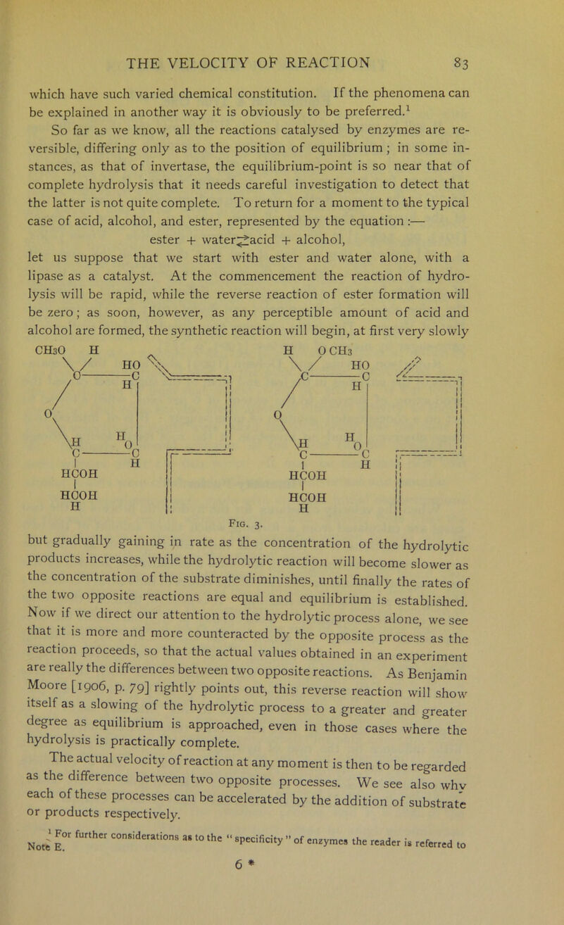 which have such varied chemical constitution. If the phenomena can be explained in another way it is obviously to be preferred.^ So far as we know, all the reactions catalysed by enzymes are re- versible, differing only as to the position of equilibrium ; in some in- stances, as that of invertase, the equilibrium-point is so near that of complete hydrolysis that it needs careful investigation to detect that the latter is not quite complete. To return for a moment to the typical case of acid, alcohol, and ester, represented by the equation :— ester + water^acid -f- alcohol, let us suppose that we start with ester and water alone, with a lipase as a catalyst. At the commencement the reaction of hydro- lysis will be rapid, while the reverse reaction of ester formation will be zero; as soon, however, as any perceptible amount of acid and alcohol are formed, the synthetic reaction will begin, at first very slowly CHsO H V r HOOH H H OCH3 HCOH I HCOH H Fig. 3. but gradually gaining in rate as the concentration of the hydrolytic products increases, while the hydrolytic reaction will become slower as the concentration of the substrate diminishes, until finally the rates of the two opposite reactions are equal and equilibrium is established. Now if we direct our attention to the hydrolytic process alone, we see that it is more and more counteracted by the opposite process as the reaction proceeds, so that the actual values obtained in an experiment are really the differences between two opposite reactions. As Benjamin Moore [1906, p. 79] rightly points out, this reverse reaction will show Itself as a slowing of the hydrolytic process to a greater and greater degree as equilibrium is approached, even in those cases where the hydrolysis is practically complete. The actual velocity of reaction at any moment is then to be regarded as the difference between two opposite processes. We see also why each of these processes can be accelerated by the addition of substrate or products respectively. j For further considerations Note E. as to the “ specificity ” of enzymes the reader is referred to 6 *