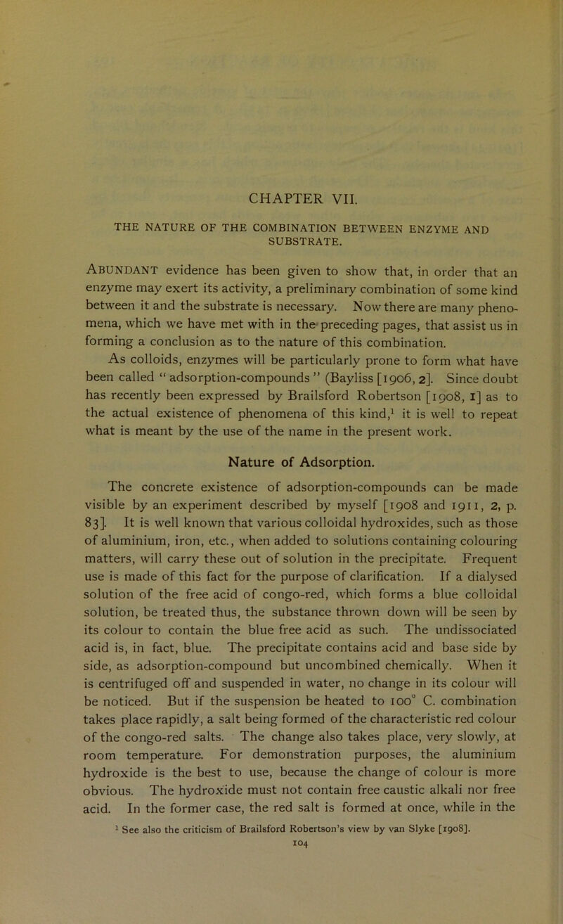 CHAPTER VII. THE NATURE OF THE COMBINATION BETWEEN ENZYME AND SUBSTRATE. Abundant evidence has been given to show that, in order that an enzyme may exert its activity, a preliminary combination of some kind between it and the substrate is necessary. Now there are many pheno- mena, which we have met with in the- preceding pages, that assist us in forming a conclusion as to the nature of this combination. As colloids, enzymes will be particularly prone to form what have been called “ adsorption-compounds ” (Bayliss [1906, 2]. Since doubt has recently been expressed by Brailsford Robertson [1908, l] as to the actual existence of phenomena of this kind,^ it is well to repeat what is meant by the use of the name in the present work. Nature of Adsorption. The concrete existence of adsorption-compounds can be made visible by an experiment described by myself [1908 and 1911, 2, p. 83]. It is well known that various colloidal hydroxides, such as those of aluminium, iron, etc., when added to solutions containing colouring matters, will carry these out of solution in the precipitate. Frequent use is made of this fact for the purpose of clarification. If a dialysed solution of the free acid of congo-red, which forms a blue colloidal solution, be treated thus, the substance thrown down will be seen by its colour to contain the blue free acid as such. The undissociated acid is, in fact, blue. The precipitate contains acid and base side by side, as adsorption-compound but uncombined chemically. When it is centrifuged off and suspended in water, no change in its colour will be noticed. But if the suspension be heated to 100° C. combination takes place rapidly, a salt being formed of the characteristic red colour of the congo-red salts. The change also takes place, very slowly, at room temperature. For demonstration purposes, the aluminium hydroxide is the best to use, because the change of colour is more obvious. The hydroxide must not contain free caustic alkali nor free acid. In the former case, the red salt is formed at once, while in the ^ See also the criticism of Brailsford Robertson’s view by van Slyke [1908].