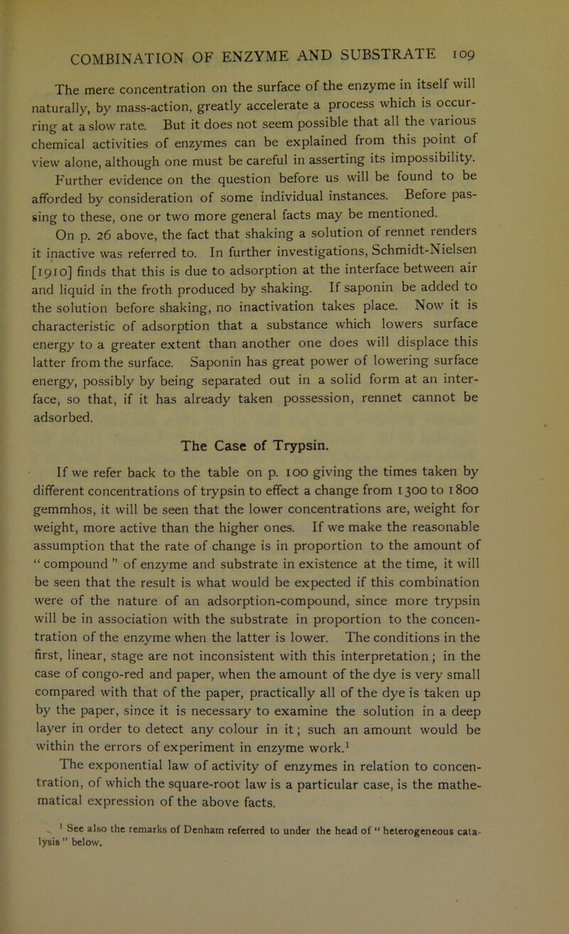 The mere concentration on the surface of the enzyme in itself will naturally, by mass-action, greatly accelerate a process which is occur- ring at a slow rate. But it does not seem possible that all the various chemical activities of enzymes can be explained from this point of view alone, although one must be careful in asserting its impossibility. Further evidence on the question before us will be found to be afforded by consideration of some individual instances. Before pas- sing to these, one or two more general facts may be mentioned. On p. 26 above, the fact that shaking a solution of rennet renders it inactive was referred to. In further investigations, Schmidt-Nielsen [1910] finds that this is due to adsorption at the interface between air and liquid in the froth produced by shaking. If saponin be added to the solution before shaking, no inactivation takes place. Now it is characteristic of adsorption that a substance which lowers surface energy to a greater extent than another one does will displace this latter from the surface. Saponin has great power of lowering surface energy, possibly by being separated out in a solid form at an inter- face, so that, if it has already taken possession, rennet cannot be adsorbed. The Case of Trypsin. If we refer back to the table on p. 100 giving the times taken by different concentrations of trypsin to effect a change from 1300 to 1800 gemmhos, it will be seen that the lower concentrations are, weight for weight, more active than the higher ones. If we make the reasonable assumption that the rate of change is in proportion to the amount of “ compound ” of enzyme and substrate in existence at the time, it will be seen that the result is what would be expected if this combination were of the nature of an adsorption-compound, since more trypsin will be in association with the substrate in proportion to the concen- tration of the enzyme when the latter is lower. The conditions in the first, linear, stage are not inconsistent with this interpretation; in the case of congo-red and paper, when the amount of the dye is very small compared with that of the paper, practically all of the dye is taken up by the paper, since it is necessary to examine the solution in a deep layer in order to detect any colour in it; such an amount would be within the errors of experiment in enzyme work.^ The exponential law of activity of enzymes in relation to concen- tration, of which the square-root law is a particular case, is the mathe- matical expression of the above facts. ' See also the remarks of Denham referred to under the head of  heterogeneous cata- lysis ” below.