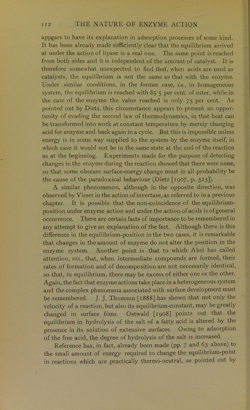 appgars to have its explanation in adsorption processes of some kind. It has been already made sufficiently clear that the equilibrium arrived at under the action of lipase is a real one. The same point is reached from both sides and it is independent of the amount of catalyst. It is therefore somewhat unexpected to find that, when acids are used as catalysts, the equilibrium is not the same as that with the enzyme. Under similar conditions, in the former case, i.e., in homogeneous system, the equilibrium is reached with 85'5 per cent, of ester, while in the case of the enzyme the value reached is only 75 per cent. As pointed out by Dietz, this circumstance appears to present an oppor- tunity of evading the second law of thermodynamics, in that heat can be transformed into work at constant temperature by merely changing acid for enzyme and back again in a cycle. But this is impossible unless energy is in some way supplied to the system by the enzyme itself, in which case it would not be in the same state at the end of the reaction as at the beginning. Experiments made for the purpose of detecting changes in the enzyme during the reaction showed that there were none, so that some obscure surface-energy change must in all probability be the cause of the paradoxical behaviour (Dietz [1907, p. 323]). A similar phenomenon, although in the opposite direction, was observed by Visser in the action of invertase, as referred to in a previous chapter. It is possible that the non-coincidence of the equilibrium- position under enzyme action and under the action of acids is of general occurrence. There are certain facts of importance to be remembered in any attempt to give an explanation of the fact. Although there is this difference in the equilibrium-position in the two cases, it is remarkable that changes in the amount of enzyme do not alter the position in the enzyme system. Another point is that to which Abel has called attention, viz., that, when intermediate compounds are formed, their rates of formation and of decomposition are not necessarily identical, so that, in equilibrium, there may be excess of either one or the other. Again, the fact that enzyme actions take place in a heterogeneous system and the complex phenomena associated with surface development must be remembered. J. J. Thomson [1888] has shown that not only the velocity of a reaction, but also its equilibrium-constant, may be greatly changed in surface films. Ostwald [1908] points out that the equilibrium in hydrolysis of the salt of a fatty acid is altered by the presence in its solution of extensive surfaces. Owing to adsorption of the free acid, the degree of hydrolysis of the salt is increased. Reference has, in fact, already been made (pp. 7 and 63 above) to the small amount of energy required to change the equilibrium-point in reactions which are practically thermo-neutral, as pointed out by