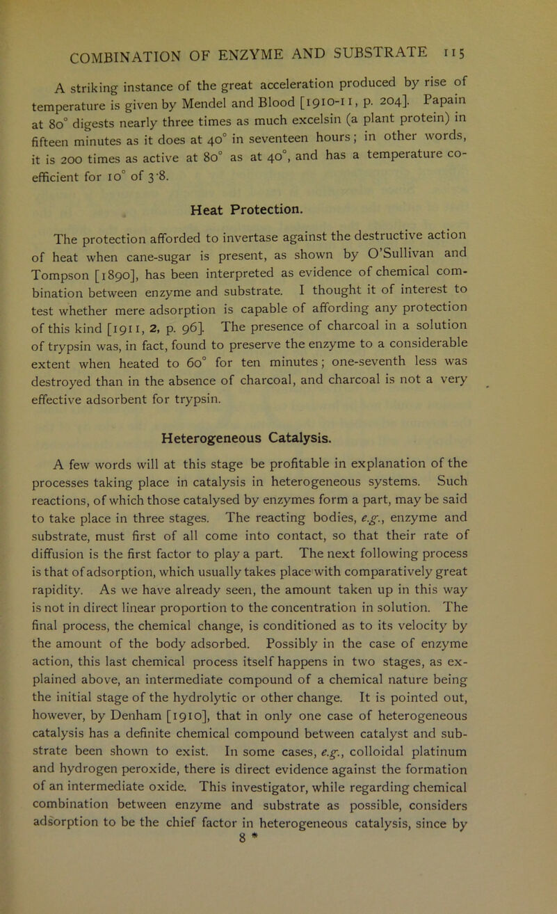 A striking instance of the great acceleration produced by rise of temperature is given by Mendel and Blood [1910-11, p. 204]. Papain at 80° digests nearly three times as much excelsin (a plant protein) in fifteen minutes as it does at 40° in seventeen hours; in other words, it is 200 times as active at 80° as at 40°, and has a temperature co- efficient for 10° of 3'8. Heat Protection. The protection afforded to invertase against the destructive action of heat when cane-sugar is present, as shown by O Sullivan and Tompson [1890], has been interpreted as evidence of chemical com- bination between enzyme and substrate. I thought it of interest to test whether mere adsorption is capable of affording any protection of this kind [1911, 2, p. 96]. The presence of charcoal in a solution of trypsin was, in fact, found to preserve the enzyme to a considerable extent when heated to 60° for ten minutes; one-seventh less was destroyed than in the absence of charcoal, and charcoal is not a very effective adsorbent for trypsin. Heterogeneous Catalysis. A few words will at this stage be profitable in explanation of the processes taking place in catalysis in heterogeneous systems. Such reactions, of which those catalysed by enzymes form a part, may be said to take place in three stages. The reacting bodies, e.g., enzyme and substrate, must first of all come into contact, so that their rate of diffusion is the first factor to play a part. The next following process is that of adsorption, which usually takes place with comparatively great rapidity. As we have already seen, the amount taken up in this way is not in direct linear proportion to the concentration in solution. The final process, the chemical change, is conditioned as to its velocity by the amount of the body adsorbed. Possibly in the case of enzyme action, this last chemical process itself happens in two stages, as ex- plained above, an intermediate compound of a chemical nature being the initial stage of the hydrolytic or other change. It is pointed out, however, by Denham [1910], that in only one case of heterogeneous catalysis has a definite chemical compound between catalyst and sub- strate been shown to exist. In some cases, eg., colloidal platinum and hydrogen peroxide, there is direct evidence against the formation of an intermediate oxide. This investigator, while regarding chemical combination between enzyme and substrate as possible, considers adsorption to be the chief factor in heterogeneous catalysis, since by 8 *