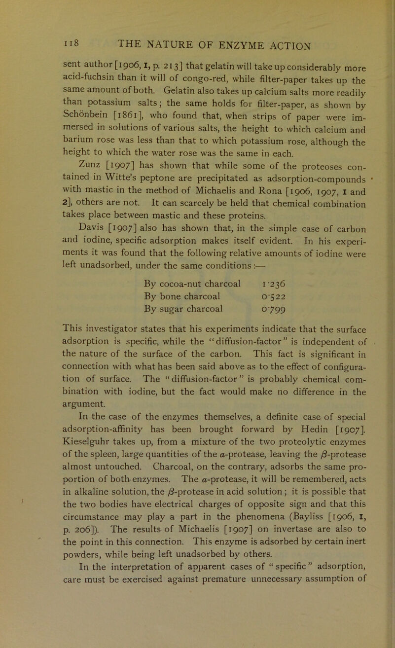 sent author [1906,1, p. 213] that gelatin will take up considerably more acid-fuchsin than it will of congo-red, while filter-paper takes up the same amount of both. Gelatin also takes up calcium salts more readily than potassium salts j the same holds for filter-paper, as shown by Schonbein [1861], who found that, when strips of paper were im- mersed in solutions of various salts, the height to which calcium and barium rose was less than that to which potassium rose, although the height to which the water rose was the same in each. Zunz [1907] has shown that while some of the proteoses con- tained in Witte’s peptone are precipitated as adsorption-compounds * with mastic in the method of Michaelis and Rona [1906, 1907, i and 2], others are not. It can scarcely be held that chemical combination takes place between mastic and these proteins. Davis [1907] also has shown that, in the simple case of carbon and iodine, specific adsorption makes itself evident. In his experi- ments it was found that the following relative amounts of iodine were left unadsorbed, under the same conditions:— By cocoa-nut charcoal i ‘236 By bone charcoal 0‘522 By sugar charcoal 0799 This investigator states that his experiments indicate that the surface adsorption is specific, while the “diffusion-factor” is independent of the nature of the surface of the carbon. This fact is significant in connection with what has been said above as to the effect of configura- tion of surface. The “ diffusion-factor ” is probably chemical com- bination with iodine, but the fact would make no difference in the argument. In the case of the enzymes themselves, a definite case of special adsorption-affinity has been brought forward by Hedin [1907]. Kieselguhr takes up, from a mixture of the two proteolytic enzymes of the spleen, large quantities of the a-protease, leaving the /3-protease almost untouched. Charcoal, on the contrary, adsorbs the same pro- portion of both-enzymes. The a-protease, it will be remembered, acts in alkaline solution, the /S-protease in acid solution ; it is possible that the two bodies have electrical charges of opposite sign and that this circumstance may play a part in the phenomena (Bayliss [1906, I, p. 206]). The results of Michaelis [1907] on invertase are also to the point in this connection. This enzyme is adsorbed by certain inert powders, while being left unadsorbed by others. In the interpretation of apparent cases of “ specific ” adsorption, care must be exercised against premature unnecessary assumption of