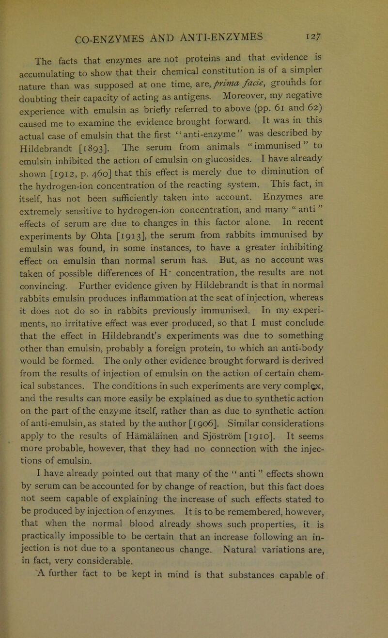 The facts that enzymes are not proteins and that evidence is accumulating to show that their chemical constitution is of a simpler nature than was supposed at one time, are, prinia facie, grounds for doubting their capacity of acting as antigens. Moreover, my negative experience with emulsin as briefly referred to above (pp. 6i and 62) caused me to examine the evidence brought forward. It was in this actual case of emulsin that the first “anti-enzyme” was described by Hildebrandt [i893]- The serum from animals “immunised to emulsin inhibited the action of emulsin on glucosides. I have already shown [1912, p. 460] that this effect is merely due to diminution of the hydrogen-ion concentration of the reacting system. This fact, in itself, has not been sufficiently taken into account. Enzymes are extremely sensitive to hydrogen-ion concentration, and many “ anti ” effects of serum are due to changes in this factor alone. In recent experiments by Ohta [1913], the serum from rabbits immunised by emulsin was found, in some instances, to have a greater inhibiting effect on emulsin than normal serum has. But, as no account was taken of possible differences of H’ concentration, the results are not convincing. Further evidence given by Hildebrandt is that in normal rabbits emulsin produces inflammation at the seat of injection, whereas it does not do so in rabbits previously immunised. In my experi- ments, no irritative effect was ever produced, so that I must conclude that the effect in Hildebrandt’s experiments was due to something other than emulsin, probably a foreign protein, to which an anti-body would be formed. The only other evidence brought forward is derived from the results of injection of emulsin on the action of certain chem- ical substances. The conditions in such experiments are very comply, and the results can more easily be explained as due to synthetic action on the part of the enzyme itself, rather than as due to synthetic action of anti-emulsin, as stated by the author [1906]. Similar considerations apply to the results of Hamalainen and Sjostrom [1910]. It seems more probable, however, that they had no connection with the injec- tions of emulsin. I have already pointed out that many of the “ anti ” effects shown by serum can be accounted for by change of reaction, but this fact does not seem capable of explaining the increase of such effects stated to be produced by injection of enzymes. It is to be remembered, however, that when the normal blood already shows such properties, it is practically impossible to be certain that an increase following an in- jection is not due to a spontaneous change. Natural variations are, in fact, very considerable. A further fact to be kept in mind is that substances capable of