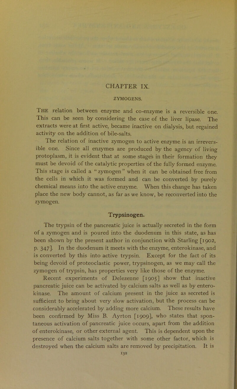 ZYMOGENS. The relation between enzyme and co-enzyme is a reversible one. This can be seen by considering the case of the liver lipase. The extracts were at first active, became inactive on dialysis, but regained activity on the addition of bile-salts. The relation of inactive zymogen to active enzyme is an irrevers- ible one. Since all enzymes are produced by the agency of living protoplasm, it is evident that at some stages in their formation they must be devoid of the catalytic properties of the fully formed enzyme. This stage is called a “ zymogen ” when it can be obtained free from the cells in which it was formed and can be converted by purely chemical means into the active enzyme. When this change has taken place the new body cannot, as far as we know, be reconverted into the zymogen. Trypsinogen. The trypsin of the pancreatic juice is actually secreted in the form of a zymogen and is poured into the duodenum in this state, as has been shown by the present author in conjunction with Starling [1902, p. 347]. In the duodenum it meets with the enzyme, enterokinase, and is converted by this into active trypsin. Except for the fact of its being devoid of proteoclastic power, trypsinogen, as we may call the zymogen of trypsin, has properties very like those of the enzyme. Recent experiments of Delezenne [1905] show that inactive pancreatic juice can be activated by calcium salts as well as by entero- kinase. The amount of calcium present in the juice as secreted is sufficient to bring about very slow activation, but the process can be considerably accelerated by adding more calcium. These results have been confirmed by Miss B. Ayrton [1909], who states that spon- taneous activation of pancreatic juice occurs, apart from the addition of enterokinase, or other external agent. This is dependent upon the presence of calcium salts together with some other factor, which is destroyed when the calcium salts are removed by precipitation. It is