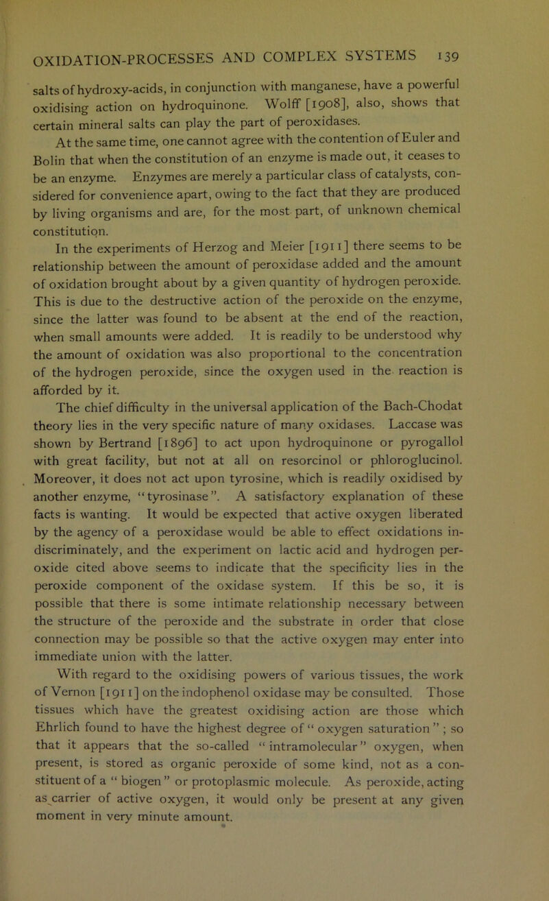 salts of hydroxy-acids, in conjunction with manganese, have a powerful oxidising action on hydroquinone. Wolff [1908], also, shows that certain mineral salts can play the part of peroxidases. At the same time, one cannot agree with the contention of Euler and Bolin that when the constitution of an enzyme is made out, it ceases to be an enzyme. Enzymes are merely a particular class of catalysts, con- sidered for convenience apart, owing to the fact that they are produced by living organisms and are, for the most part, of unknown chemical constitution. In the experiments of Herzog and Meier [1911] there seems to be relationship between the amount of peroxidase added and the amount of oxidation brought about by a given quantity of hydrogen peroxide. This is due to the destructive action of the peroxide on the enzyme, since the latter was found to be absent at the end of the reaction, when small amounts were added. It is readily to be understood why the amount of oxidation was also proportional to the concentration of the hydrogen peroxide, since the oxygen used in the reaction is afforded by it. The chief difficulty in the universal application of the Bach-Chodat theory lies in the very specific nature of many oxidases. Laccase was shown by Bertrand [1896] to act upon hydroquinone or pyrogallol with great facility, but not at all on resorcinol or phloroglucinol. Moreover, it does not act upon tyrosine, which is readily oxidised by another enzyme, “tyrosinase”. A satisfactory explanation of these facts is wanting. It would be expected that active oxygen liberated by the agency of a peroxidase would be able to effect oxidations in- discriminately, and the experiment on lactic acid and hydrogen per- oxide cited above seems to indicate that the specificity lies in the peroxide component of the oxidase system. If this be so, it is possible that there is some intimate relationship necessary between the structure of the peroxide and the substrate in order that close connection may be possible so that the active oxygen may enter into immediate union with the latter. With regard to the oxidising powers of various tissues, the work of Vernon [i 911] on the indophenol oxidase may be consulted. Those tissues which have the greatest oxidising action are those which Ehrlich found to have the highest degree of “ oxygen saturation ” ; so that it appears that the so-called “intramolecular” oxygen, when present, is stored as organic peroxide of some kind, not as a con- stituent of a “ biogen” or protoplasmic molecule. As peroxide, acting as carrier of active oxygen, it would only be present at any given moment in very minute amount.