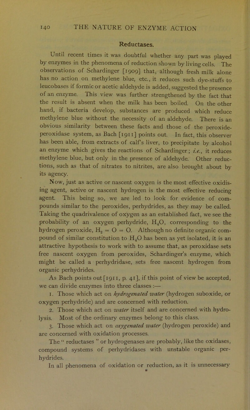 Reductases. Until recent times it was doubtful whether any part was played by enzymes in the phenomena of reduction shown by living cells. The observations of Schardinger [1909] that, although fresh milk alone has no action on methylene blue, etc., it reduces such dye-stuffs to leucobases if formic or acetic aldehyde is added, suggested the presence of an enzyme. This view was further strengthened by the fact that the result is absent when the milk has been boiled. On the other hand, if bacteria develop, substances are produced which reduce methylene blue without the necessity of an aldehyde. There is an obvious similarity between these facts and those of the peroxide- peroxidase system, as Bach [1911] points out. In fact, this observer has been able, from extracts of calf’s liver, to precipitate by alcohol an enzyme which gives the reactions of Schardinger; i.e., it reduces methylene blue, but only in the presence of aldehyde. Other reduc- tions, such as that of nitrates to nitrites, are also brought about by its agency. Now, just as active or nascent oxygen is the most effective oxidis- ing agent, active or nascent hydrogen is the most effective reducing agent. This being so, we are led to look for evidence of com- pounds similar to the peroxides, perhydrides, as they may be called. Taking the quadrivalence of oxygen as an established fact, we see the probability of an oxygen perhydride, H^O, corresponding to the hydrogen peroxide, = O = O. Although no definite organic com- pound of similar constitution to H^O has been as yet isolated, it is an attractive hypothesis to work with to assume that, as peroxidase sets free nascent oxygen from peroxides, Schardinger’s enzyme, which might be called a perhydridase, sets free nascent hydrogen from organic perhydrides. As Bach points out[i9ii, p. 41], if this point of view be accepted, we can divide enzymes into three classes :— 1. Those which act on hydrogenated water (hydrogen suboxide, or oxygen perhydride) and are concerned with reduction. 2. Those which act on water itself and are concerned with hydro- lysis. Most of the ordinary enzymes belong to this class. 3. Those which act on oxygenated water (hydrogen peroxide) and are concerned with oxidation processes. The “ reductases ” or hydrogenases are probably, like the oxidases, compound systems of perhydridases with unstable organic per- hydrides. In all phenomena of oxidation or reduction, as it is unnecessary