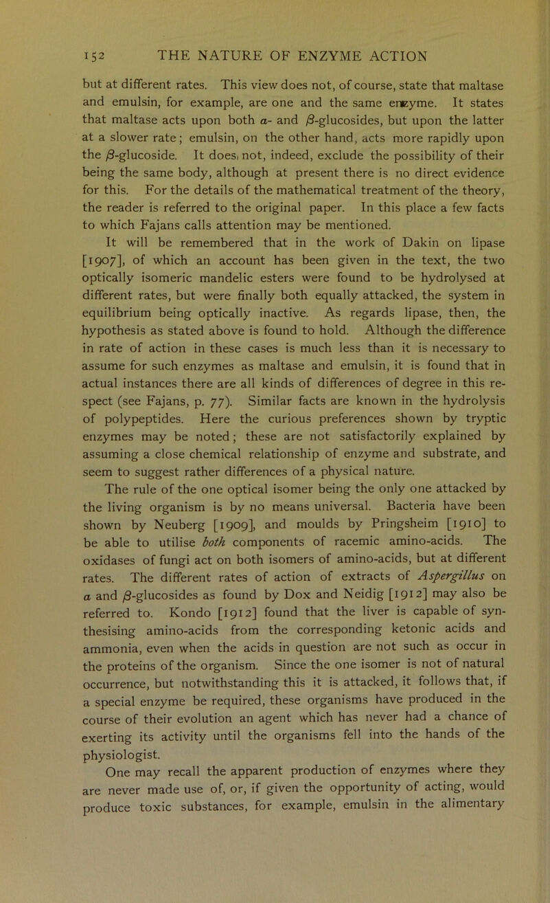 but at different rates. This view does not, of course, state that maltase and emulsin, for example, are one and the same encyme. It states that maltase acts upon both a- and )Q-glucosides, but upon the latter at a slower rate; emulsin, on the other hand, acts more rapidly upon the /9-glucoside. It doesinot, indeed, exclude the possibility of their being the same body, although at present there is no direct evidence for this. For the details of the mathematical treatment of the theory, the reader is referred to the original paper. In this place a few facts to which Fajans calls attention may be mentioned. It will be remembered that in the work of Dakin on lipase [1907], of which an account has been given in the text, the two optically isomeric mandelic esters were found to be hydrolysed at different rates, but were finally both equally attacked, the system in equilibrium being optically inactive. As regards lipase, then, the hypothesis as stated above is found to hold. Although the difference in rate of action in these cases is much less than it is necessary to assume for such enzymes as maltase and emulsin, it is found that in actual instances there are all kinds of differences of degree in this re- spect (see Fajans, p. 77). Similar facts are known in the hydrolysis of polypeptides. Here the curious preferences shown by tryptic enzymes may be noted; these are not satisfactorily explained by assuming a close chemical relationship of enzyme and substrate, and seem to suggest rather differences of a physical nature. The rule of the one optical isomer being the only one attacked by the living organism is by no means universal. Bacteria have been shown by Neuberg [1909], and moulds by Pringsheim [1910] to be able to utilise both components of racemic amino-acids. The oxidases of fungi act on both isomers of amino-acids, but at different rates. The different rates of action of extracts of Aspergillus on a and y8-glucosides as found by Dox and Neidig [igi2\ may also be referred to. Kondo [1912] found that the liver is capable of syn- thesising amino-acids from the corresponding ketonic acids and ammonia, even when the acids in question are not such as occur in the proteins of the organism. Since the one isomer is not of natural occurrence, but notwithstanding this it is attacked, it follows that, if a special enzyme be required, these organisms have produced in the course of their evolution an agent which has never had a chance of exerting its activity until the organisms fell into the hands of the physiologist. One may recall the apparent production of enzymes where they are never made use of, or, if given the opportunity of acting, would produce toxic substances, for example, emulsin in the alimentary