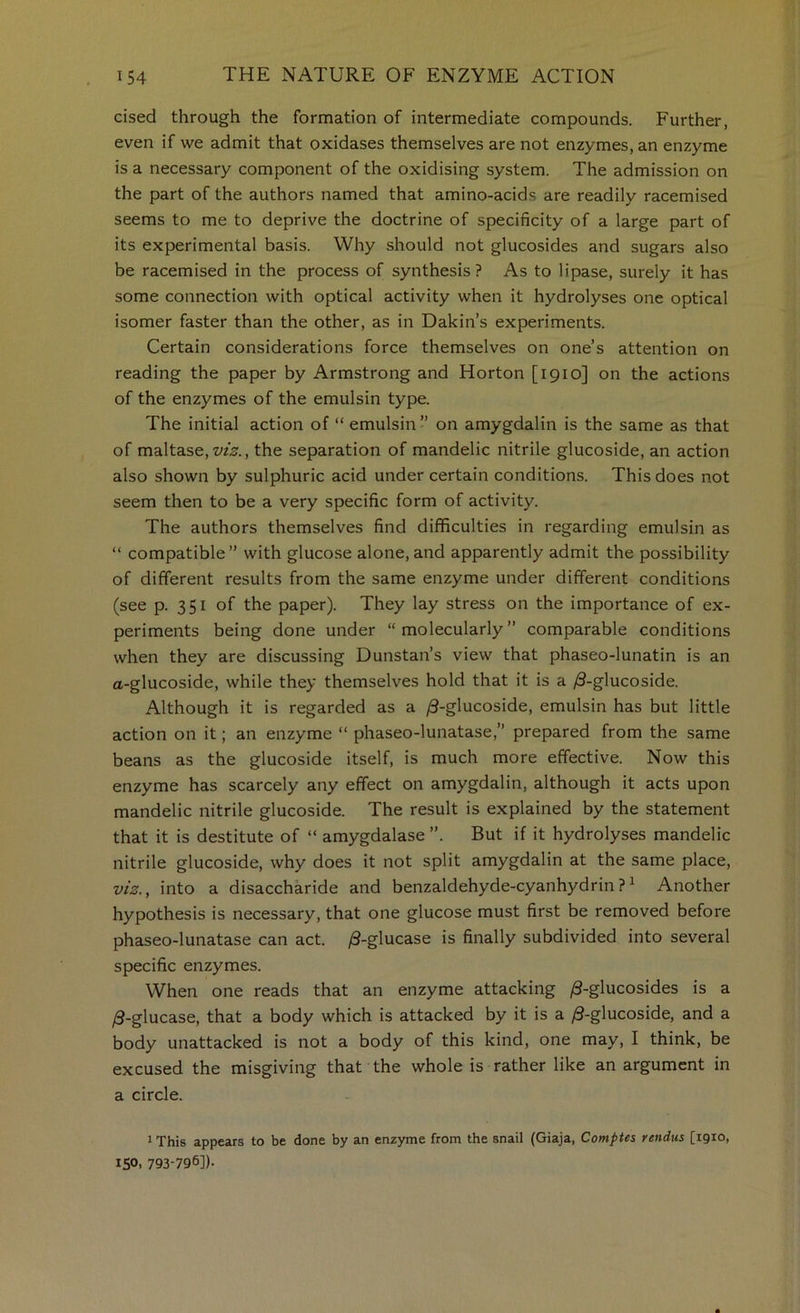 cised through the formation of intermediate compounds. Further, even if we admit that oxidases themselves are not enzymes, an enzyme is a necessary component of the oxidising system. The admission on the part of the authors named that amino-acids are readily racemised seems to me to deprive the doctrine of specificity of a large part of its experimental basis. Why should not glucosides and sugars also be racemised in the process of synthesis? As to lipase, surely it has some connection with optical activity when it hydrolyses one optical isomer faster than the other, as in Dakin’s experiments. Certain considerations force themselves on one’s attention on reading the paper by Armstrong and Horton [1910] on the actions of the enzymes of the emulsin type. The initial action of “ emulsin ” on amygdalin is the same as that of maltase, z/zk, the separation of mandelic nitrile glucoside, an action also shown by sulphuric acid under certain conditions. This does not seem then to be a very specific form of activity. The authors themselves find difficulties in regarding emulsin as “ compatible” with glucose alone, and apparently admit the possibility of different results from the same enzyme under different conditions (see p. 351 of the paper). They lay stress on the importance of ex- periments being done under “ molecularly ” comparable conditions when they are discussing Dunstan’s view that phaseo-lunatin is an a-glucoside, while they themselves hold that it is a ^S-glucoside. Although it is regarded as a ^-glucoside, emulsin has but little action on it; an enzyme “ phaseo-lunatase,” prepared from the same beans as the glucoside itself, is much more effective. Now this enzyme has scarcely any effect on amygdalin, although it acts upon mandelic nitrile glucoside. The result is explained by the statement that it is destitute of “ amygdalase ”. But if it hydrolyses mandelic nitrile glucoside, why does it not split amygdalin at the same place, viz., into a disaccharide and benzaldehyde-cyanhydrin?^ Another hypothesis is necessary, that one glucose must first be removed before phaseo-lunatase can act. |S-glucase is finally subdivided into several specific enzymes. When one reads that an enzyme attacking /3-glucosides is a /3-glucase, that a body which is attacked by it is a /3-glucoside, and a body unattacked is not a body of this kind, one may, I think, be excused the misgiving that the whole is rather like an argument in a circle. * This appears to be done by an enzyme from the snail (Giaja, Comptes reitdus [1910, 150. 793-796]).