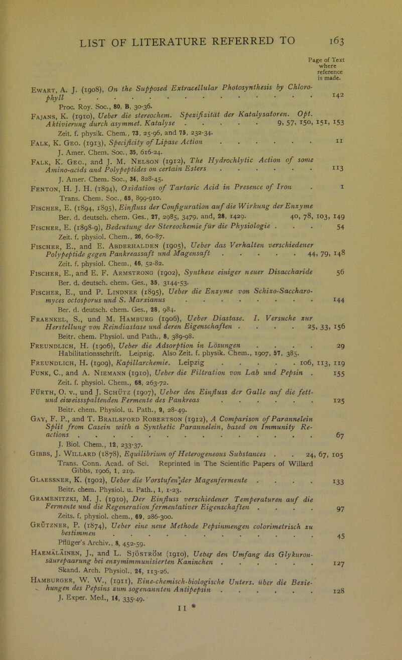 Page of Text where reference is made. 142 9, 57. 150. 151. 153 II 113 Ew.\rt, a. J. (1908), On the Supposed Extracellular Photosynthesis by Chloro- phyll Proc. Roy. Soc., 80, B, 30-36. Fajans, K. (1910), Ueber die stereochem. SpeziJizitcU der Katalysatoren. Opt, Aktivierting durch asymmet. Kataly sc Zeit. f. physik. Chem., 73, 25-96, and 73, 232-34. Falk, K. Geo. (1913), Specificity of Lipase Action J. Amer. Chem. Soc., 35, 616-24. Falk, K. Geo., and J. M. Nelson (1912), The Hydrochlytic Action of some Amino-acids and Polypeptides on certain Esters ...... J. Amer. Chem. Soc., 34, 828-45. Fenton, H. J. H. (1894), Oxidation of Tartaric Acid in Presence of Iron . i Trans. Chem. Soc., 65, 899-910. Fischer, E. (1894, 1895), Einfitiss der Configuration auf die Wirkung der Enzyme Ber. d. deutsch. chem. Ges., 27, 2985, 3479, and, 28, 1429. 40, 78, 103, 149 Fischer, E. (1898-9), Bedeutung der Stereochemie fur die Physiologie ... 54 Zeit. f. physiol. Chem., 26, 60-87. Fischer, E., and E. Abderhalden (1905), Ueber das Verhalten verschiedener Polypeptide gegen Pankreassaft und Magensaft 44, 79, 148 Zeit. f. physiol. Chem., 46, 52-82. Fischer, E., and E. F. Armstrong (1902), Synthese einiger netier Disaccharide Ber. d. deutsch. chem. Ges., 33, 3144-53- Fischer, E., und P. Lindner (1895), Ueber die Enzyme von Schizo-Saccharo- myces octosporus mid S. Marxianus ........ Ber. d. deutsch. chem. Ges., 28, 984. Fraenkel, S., und M. Hamburg (1906), Ueber Diastase. I. Versuche zur Herstellung von Reindiastase und deren Eigenschaften .... 25, 33 Beitr. chem. Physiol, und Path., 8, 389-98. Freundlich, H. (1906), Ueber die Adsorption in Losungen .... Habilitationsschrift. Leipzig. Also Zeit. f. physik. Chem., 1907, 87, 385. Freundlich, H. (1909), Kapillarchemie. Leipzig 106, 113, 119 Funk, C., and A. Niemann (1910), Ueber die Filtration von Lab und Pepsin . 155 Zeit. f. physiol. Chem., 68, 263-72. Furth, O. V., und J. Schutz (1907), Ueber den Einfiuss dcr Galle auf die fett- und eiweissspaltenden Fermente des Pankreas ...... Beitr. chem. Physiol, u. Path., 9, 28-49. Gay, F. P., and T. Brailsford Robertson (1912), A Comparison of Parannelein Split from Casein with a Synthetic Parannelein, based on Immunity Re- actions .............. J. Biol. Chem., 12, 233-37. Gibbs, J. Willard (1878), Equilibrium of Heterogeneous Substances . . 24, 67, 105 Trans. Conn. Acad, of Sci. Reprinted in The Scientific Papers of Willard Gibbs, 1906, 1, 219. Glaessner, K. (1902), Ueber die Vorstufeiifler Magenfermente .... Beitr. chem. Physiol, u. Path., 1, 1-23. Gramenitzki, M. j. (1910), Der Einfiuss verschiedener Temperaturen auf die Fermente und die Regeneration fermentativer Eigenschaften .... Zeits. f. physiol, chem., 69, 286-300. Grutzner, P. (1874), Ueber eine neue Methode Pepsinmengen colorimetrisch zu bestimmen ..... ....... PflQger's Archiv., 8, 452-59. Haemalainen, j., and L. Sjostrom (1910), Uebey den Umfang des Glykuron- saurepaarung bei enzymimmunisierten Kaninchen Skand. Arch. Physiol., 24, 113-26. Hamburger, W. W., (1911), Eine-chemisch-biologische Unters. iiber die Bezie- - hungen des Pepsins zum sogenannten Antipepsin ...... J. Exper. Med., 14, 335-49. I I * 56 144 156 29 125 67 133 97 45 127 128