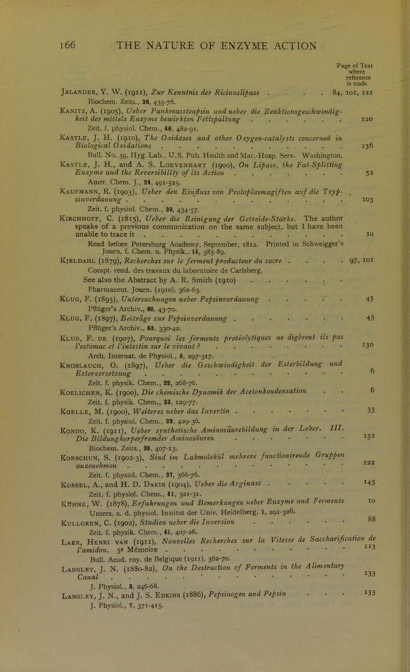 Page of Text where reference is made Jalander, Y. W. (igii), Zur Kenntnis der Ricinuslipase . . . .84, loi, in Biochem. Zeits., 38, 435-76. Kanitz, A. (1905), Ueber Pankreassteapsin undueber die Reaktionsgeschwindig- kcit der miitels Enzyme bewirkten Fettspaltung Zeit. f. physiol Chem., 46, 482-91. Kastle, J. H. (1910), The Oxidases and other Oxygen-catalysts concerned in Biological 0xidations Bull No. 59, Hyg. Lab., U.S. Pub. Health and Mar.-Hosp. Serv. Washington. Ka.stle, J. H., and A. S. Loevenhart (1900), On Lipase, the Fat-Splitting Enzyme and the Reversibility of its Action Amer. Chem. J., 24, 491-525. Kaufmann, R. (1903), Ueber den Einjluss von Protoplasmagiften avf die Tryp- sinverdanung Zeit. f. physiol. Chem., 39, 434-57. Kirchhoff, C. {1815), Ueber die Reinigung der Getreide-Stcirke. The author speaks of a previous communication on the same subject, but I have been unable to trace it . Read before Petersburg Academy, September, 1812. Printed in Schweigger’s Journ. f. Chem. u. Physik., 14, 385-89. Kjeldahl (i8jg), Recherches sur le ferment producteur du sucre .... Compt. rend, des travaux du laboratoire de Carlsberg. See also the Abstract by A. R. Smith (1910) ... ... Pharmaceut. Journ. (1910), 362-63. Klug, F. (1895), Untersuchungen ueber Pepsinverdaming Pflliger’s Archiv., 60, 43-70. Klug, F. (1897), Beitrdge zur Pepsinverdaming ...•••• PflUger’s Archiv., 69, 330-42. Klug, F. de (1907), Pourquoi les ferments proteolytiques ne digcrent Us pas Vestomac ct I’intestin sur le vivant ? . . Arch. Internal, de Physiol, 9, 297-317. Knoblauch, O. (1897), Ueber die Geschwindigkeit der Esterbildung und Ester zersetzung Zeit. f. physik. Chem., 22, 268-76. Koelichen, K. (1900), Die chemische Dynamik der Acetonkondensation Zeit. f. physik. Chem., 33, 129-77. Koelle, M. (1900), Weiteres ueber das Invertin Zeit. f. physiol. Chem., 29, 429-36. Kondo, K. (1911), Ueber synthetische Aminosdurebildung in der Leber. III. Die Bildungkorperfremder Aminosauren Biochem. Zeits., 38, 407-13. Korschun, S. (1902-3), Sind im Labmolekul mehrere functionirende Gruppen auzenehmen Zeit. f. physiol. Chem., 37, 366-76. Kossel, a., and H. D. Dakin (1904), Ueber die Arginase Zeit. f. physiol. Chem., 41, 321-31. KOhne, W. (1878), Erfahrungen und Bemerkungen ueber Enzyme und Fermente Unters. a. d. physiol Institut der Univ. Heidelberg, 1, 291-326. Kullgren, C. (1902), Studien ueber die Inversion Zeit. f. physik. Chem., 41, 407-26. Laer, Henri van (1911), Nouvelles Recherches sur la Vitesse de Saccharification^de^ Vamidon. 5c Bull. Acad. roy. de Belgique (1911). 362-70. Langley, J. N. {1880-82), On the Destruction of Ferments in the Alimentary Canal ....•' J. Physiol, 3, 246-68. Langley, J. N., and J. S. Edkins (1886), Pepsinogen and Pepsin J. Physiol, 7, 371-415- 120 136 52 103 10 97, loi 45 45 130 33 152 122 145 10 88 113 133 133