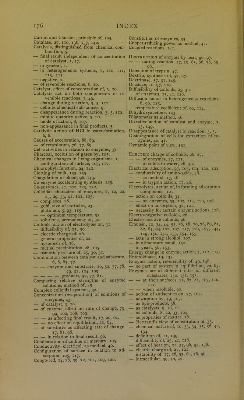 Carnot and Clausius, principle of, 105. Catalase, 27, no, 136, 137, 142. Catalysis, distinguished from chemical com- bination, 5. — final result independent of concentration of catalyst, 5, 17. — in general, 1. — in heterogeneous systems, 8, no, in, 113. II5- — negative, 2. — of reversible reactions, 6, 20. Catalyst, effect of concentration of, 3, 20. Catalysts act on both components of re- versible reactions, 7, 49. — change during reaction, 3, 5, 112. — definite chemical substances, 9. — disappearance during reaction, 3, 5, 112. — minute quantity active, 5, 20. — mode of action, 8, 107. — non-appearance in final products, 5. Catalytic action of HCl in ester-formation, 6, 8. Causes of acceleration, 88, 89. — of retardation, 76, 77, 89. Cell-activities in relation to enzymes, 37. Charcoal, occlusion of gases by, 105. Chemical changes in living organisms, i. — configuration of surface, 105, 117. Chlorophyll function, 94, 142. Clotting of milk, 133, 155. Coagulation of blood, 96, 143. Co-enzyme accelerating synthesis, 125. Co-enzymes, 41, 102, 123, 132. Colloidal characters of enzymes, 8, 12, 22, 25. 29. 33. 41. 102, 125. — complexes, 28. — gold, size of particles, 23. — platinum, 5, 93, 115. optimum temperature, 93. — solutions, permanency of, 30. Colloids, action of electrolytes on, 31. — diffusibility of, 25, 30. — electric charge of, 26. — general properties of, 22. — hysteresis of, 26, — mutual precipitation, 28, 105. — osmotic pressure of, 25, 30, 31. Combination between catalyst and substrate, 6, 8, 63, 77. enzyme and substrate, 20, 52, 77, 78, 79. 92, 104, X09. products, 52, 77, 81. Comparing relative strengths of enzyme solutions, method of, 45. Complex colloidal systems, 32. Concentration (evaporation) of solutions of enzymes, 43. — of catalyst, 3, 20. — of enzyme, effect on rate of change, 79, 99, 102, 108, 109. as affecting final result, 17, 20, 64. no effect on equilibrium, 20, 64. — of substrate as affecting rate of change, 17, 81, 98. in relation to final result, 98. Condensation of aniline or mercury, 105. Conductivity, electrical, as method, 46. Configuration of surface in relation to ad- sorption, 105, 117. Congo-red, 24, 26, 29, 32, 104, 109, 120. Constitution of enzymes, 35. Copper-reducing power as method, 44. Coupled reactions, 141. Destruction of enzyme by heat, 96, 97. during reaction, 17, 19, 65, 66, 76, 89, 96. Detection of trypsin, 47. Dextrin, synthesis of, 57, 97. Dextrinase, 57, 97, 145. Diastase, 10, 97, 119. Diffusibility of colloids, 25, 30, — of enzymes, 25, 41, 126. Diffusion factor in heterogeneous reactions, 8, 90, 115. — temperature coefficient of, 90, 114. Dihydroxyacetone, 143. Dilatometer as method, 46. Directive action of catalyst and enzyme, 3, 15, 149- Disappearance of catalyst in reaction, 3, 5. Disintegration of cells for extraction of en- zymes, 40, 41. Dynamic point of view, 151. Electric charge of colloids, 26, 27. of enzymes, 27, 121. of solids in water, 26, 30. Electrical adsorption, 97, 105, 114, 120, 122. — conductivity of amino-acids, 46. as method, 17, 46. in trypsin action, 17, 46. Electrolytes, action of, in forming adsorption compounds, 121. — action on colloids, 31. on enzymes, 33, 102, 114, 120, 126. — effect on adsorption, 32, 121. — necessity for certain enzyme actions, 126. Electro-negative colloids, 26. Electro-positive colloids, 26. Emulsin, 20, 34, 44, 55, 56, 58, 70, 78, 80, 81, 82, 84, 93,102, 107, 117, 120, 127, 144, 149, 150, 151, 153, 154, 155. — acts in strong alcohol, 107. — in alimentary canal, 152. — in yeast, 56, 153. Energy change in enzyme^^action, 7, 112, 113. Enterokinase, 19, 133. Enzyme action, reversibility of, 49, 148. — no part of system in equilibrium, 20, 63. Enzymes act at different rates on different substrates, 150, 151, 155. at their surfaces, 25, 67, 81, 107, no, III. when insoluble, 90. — action of antiseptics on, 37, 103. — adsorption by, 49, 107. — as bye-products, 38. — as catalysts, 9, 10, ii. — as colloids, 8, 22, 33, 104. — as properties of matter, 36. — Bertrand’s view of constitution of, 35. — chemical nature of, 10, 33, 34, 35, 36, 42, 134- — definition of, ii, 139. — diffusibility of, 25, 41, 126. — effect of heat on, 21, 37, 96, 97, 138. — electric charge of, 27, 121. — instability of, 17, 26, 33, 64, 76, 96. — intracellular, 39, 40, 42.