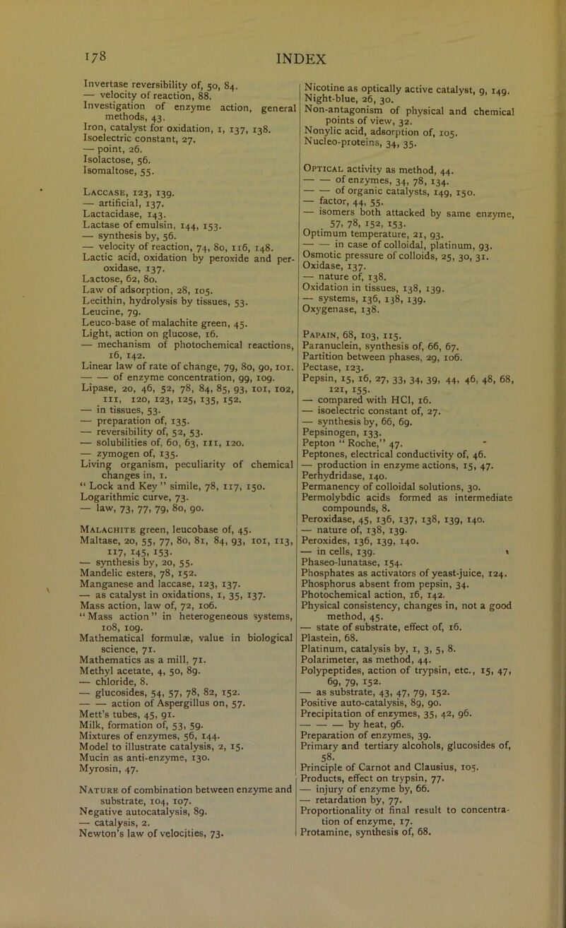 Invertase reversibility of, 50, 84. — velocity of reaction, 88. Investigation of enzyme action, general methods, 43. Iron, catalyst for oxidation, i, 137, 138. Isoelectric constant, 27. — point, 26. Isolactose, 56. Isomaltose, 55. Laccase, 123, 139. — artificial, 137, Lactacidase, 143. Lactase of emulsin, 144, 153. — synthesis by, 56. — velocity of reaction, 74, 80, 116, 148. Lactic acid, oxidation by peroxide and per- oxidase, 137. Lactose, 62, 80. Law of adsorption, 28, 105. Lecithin, hydrolysis by tissues, 53. Leucine, 79. Leuco-base of malachite green, 45. Light, action on glucose, 16. — mechanism of photochemical reactions, 16, 142. Linear law of rate of change, 79, 80, 90, loi. of enzyme concentration, 99, 109. Lipase, 20, 46, 52, 78, 84, 85, 93, loi, 102, III, 120, 123, 125, 135, 152. — in tissues, 53. — preparation of, 135. — reversibility of, 52, 53. — solubilities of, 60, 63, in, 120. — zymogen of, 135. Living organism, peculiarity of chemical changes in, i. “ Lock and Key ” simile, 78, 117, 150. Logarithmic curve, 73. — law, 73, 77, 79, 80, 90. Malachite green, leucobase of, 45. 1 Maltase, 20, 55, 77, 80, 81, 84, 93, loi, 113, 117, 145, 153. — synthesis by, 20, 55. Mandelic esters, 78, 152. Manganese and laccase, 123, 137. — as catalyst in oxidations, i, 35, 137. Mass action, law of, 72, 106. “ Mass action ” in heterogeneous systems, 108, 109. Mathematical formulae, value in biological science, 71. Mathematics as a mill, 71. Methyl acetate, 4, 50, 89. — chloride, 8. — glucosides, 54, 57, 78, 82, 152. action of Aspergillus on, 57. Mett’s tubes, 45, 91. Milk, formation of, 53, 59. Mixtures of enzymes, 56, 144. Model to illustrate catalysis, 2, 15. Mucin as anti-enzyme, 130. Myrosin, 47. Nature of combination between enzyme and substrate, 104, 107. Negative autocatalysis, 89. — catalysis, 2. Newton’s law of velocities, 73. Nicotine as optically active catalyst, 9, 149. Night-blue, 26, 30. Non-aiitagonism of physical and chemical points of view, 32. Nonylic acid, adsorption of, 105. Nucleo-proteins, 34, 35. Optical activity as method, 44. of enzymes, 34, 78, 134. of organic catalysts, 149, 150. — factor, 44, 55. — isomers both attacked by same enzyme, . 57. 78, 152, 153- Optimum temperature, 21, 93. in case of colloidal, platinum, 93. Osmotic pressure of colloids, 25, 30, 31. Oxidase, 137. — nature of, 138. Oxidation in tissues, 138, 139. — systems, 136, 138, 139. Oxygenase, 138. Papain, 68, 103, 115. Paranuclein, synthesis of, 66, 67. Partition between phases, 29, 106. Pectase, 123. Pepsin, 15, 16, 27, 33, 34, 39, 44, 46, 48, 68, 121, 155- — compared with HCl, 16. — isoelectric constant of, 27. — synthesis by, 66, 69. Pepsinogen, 133. Pepton “ Roche,” 47. Peptones, electrical conductivity of, 46. — production in enzyme actions, 15, 47. Perhydridase, 140. Permanency of colloidal solutions, 30, Permolybdic acids formed as intermediate compounds, 8. Peroxidase, 45, 136, 137, 138, 139, 140. I — nature of, 138, 139. Peroxides, 136, 139, 140. — in cells, 139. t Phaseo-lunatase, 154. Phosphates as activators of yeast-juice, 124. Phosphorus absent from pepsin, 34. Photochemical action, 16, 142, Physical consistency, changes in, not a good method, 45. — state of substrate, effect of, 16. Plastein, 68. Platinum, catalysis by, i, 3, 5, 8. Polarimeter, as method, 44. Polypeptides, action of trypsin, etc., 15, 47, 69. 79. 152- — as substrate, 43, 47, 79, 152. Positive auto-catalysis, 89, 90. Precipitation of enzymes, 35, 42, 96. by heat, 96. Preparation of enzymes, 39. Primary and tertiary alcohols, glucosides of, 58. Principle of Carnot and Clausius, 105. Products, effect on trypsin, 77. — injury of enzyme by, 66. — retardation by, 77. Proportionality ol final result to concentra- tion of enzyme, 17. Protamine, synthesis of, 68.