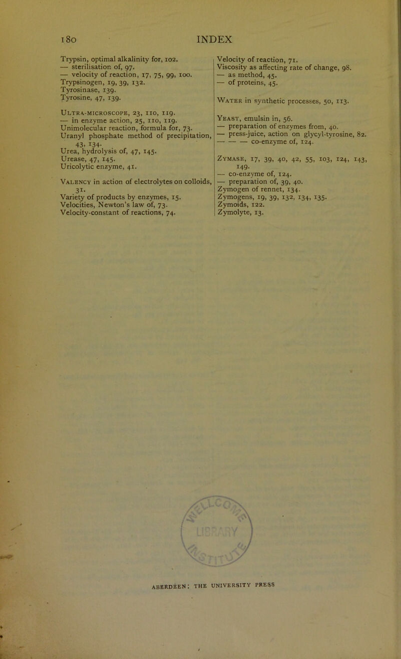Trypsin, optimal alkalinity for, 102. — sterilisation of, 97. — velocity of reaction, 17, 75, 99, 100. Trypsinogen, 19, 39, 132. Tyrosinase, 139. Tyrosine, 47, 139. Ultra-microscope, 23, no, 119. — in enzyme action, 25, no, 119. Unimolecular reaction, formula for, 73. Uranyl phosphate method of precipitation, 43. 134- Urea, hydrolysis of, 47, 145. Urease, 47, 145. Uricolytic enzyme, 41. Valency in action of electrolytes on colloids, 31- Variety of products by enzymes, 15. Velocities, Newton’s law of, 73. Velocity-constant of reactions, 74. Velocity of reaction, 71. Viscosity as affecting rate of change, 98. — as method, 45. — of proteins, 45. Water in synthetic processes, 50, 113. Yeast, emulsin in, 56. — preparation of enzymes from, 40. — press-juice, action on glycyl-tyrosine, 82. co-enzyme of, 124. Zymase, 17, 39, 40, 42, 55, 103, 124, 143, 149. — co-enzyme of, 124. — preparation of, 39, 40. Zymogen of rennet, 134. Zymogens, 19, 39, 132, 134, 135. Zymoids, 122. Zymolyte, 13. Aberdeen; the university press