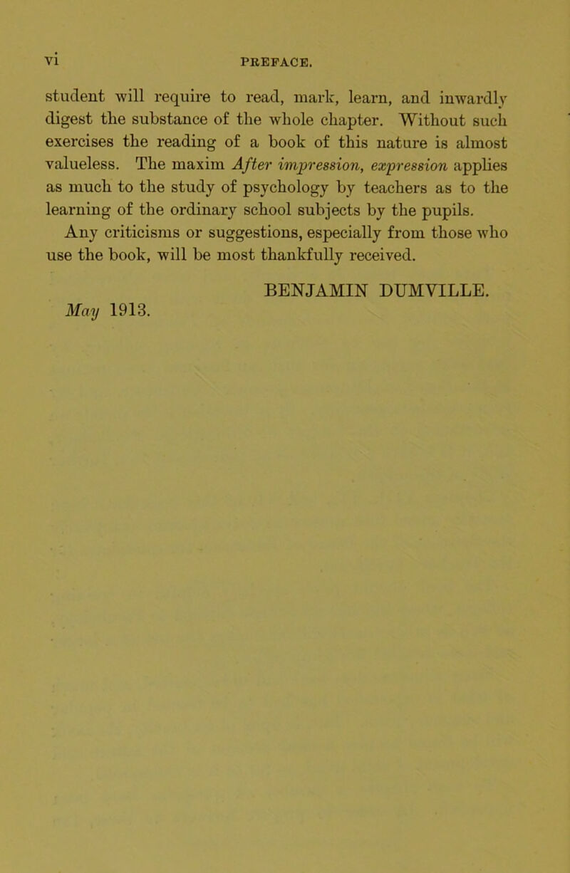 student will require to read, mark, learn, and inwardly digest tlie substance of the whole chapter. Without such exercises the reading of a hook of this nature is almost valueless. The maxim After impression, expression applies as much to the study of psychology by teachers as to the learning of the ordinary school subjects by the pupils. Any criticisms or suggestions, especially from those who use the book, will he most thankfully received. May 1913. BENJAMIN DUMYILLE.