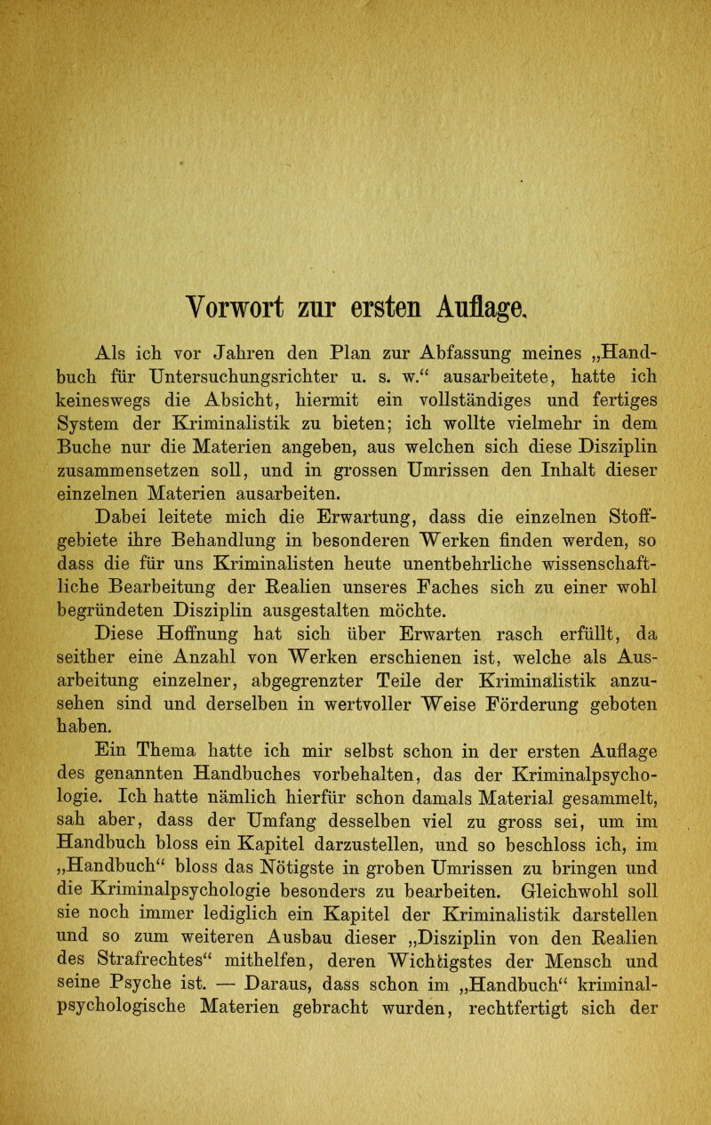 Vorwort zur ersten Auflage. Als ich vor Jahren den Plan zur Abfassung meines „Hand- buch für Untersuchungsrichter u. s. ausarbeitete, hatte ich keineswegs die Absicht, hiermit ein vollständiges und fertiges System der Kriminalistik zu bieten; ich wollte vielmehr in dem Buche nur die Materien angeben, aus welchen sich diese Disziplin zusammensetzen soll, und in grossen Umrissen den Inhalt dieser einzelnen Materien ausarbeiten. Dabei leitete mich die Erwartung, dass die einzelnen Stoff- gebiete ihre Behandlung in besonderen Werken finden werden, so dass die für uns Kriminalisten heute unentbehrliche wissenschaft- liche Bearbeitung der Bealien unseres Faches sich zu einer wohl begründeten Disziplin ausgestalten möchte. Diese Hoffnung hat sich über Erwarten rasch erfüllt, da seither eine Anzahl von Werken erschienen ist, welche als Aus- arbeitung einzelner, ahgegrenzter Teile der Kriminalistik anzu- sehen sind und derselben in wertvoller Weise Förderung geboten haben. Ein Thema hatte ich mir selbst schon in der ersten Auflage des genannten Handbuches Vorbehalten, das der Kriminalpsycho- logie. Ich hatte nämlich hierfür schon damals Material gesammelt, sah aber, dass der Umfang desselben viel zu gross sei, um im Handbuch bloss ein Kapitel darzustellen, und so beschloss ich, im „Handhuch^^ bloss das Nötigste in groben Umrissen zu bringen und die Kriminalpsychologie besonders zu bearbeiten. Gleichwohl soll sie noch immer lediglich ein Kapitel der Kriminalistik darstellen und so zum weiteren Ausbau dieser „Disziplin von den Eealien des Strafrechtes^‘ mithelfen, deren Wichtigstes der Mensch und seine Psyche ist. — Daraus, dass schon im „Handbuch“ kriminal- psychologische Materien gebracht wurden, rechtfertigt sich der