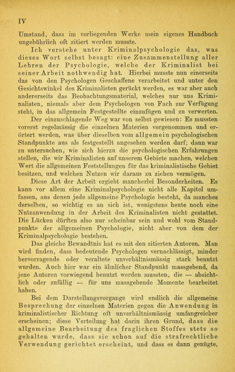 ungebührlich oft zitiert werden musste. Ich verstehe unter Kriminalpsychologie das, was dieses Wort selbst besagt: eine Zusammenstellung aller Lehren der Psychologie, welche der Kriminalist bei seiner Arbeit nothwendig hat. Hierbei musste nun einerseits das von den Psychologen Geschaffene verarbeitet und unter den Gesichtswinkel des Kriminalisten gerückt werden, es war aber auch andererseits das Beobachtungsmaterial, welches nur uns Krimi- nalisten, niemals aber dem Psychologen von Fach zur Verfügung steht, in das allgemein Festgestellte einzufügen und zu verwerten. Der einzuschlagende Weg war von selbst gewiesen: Es mussten vorerst regelmässig die einzelnen Materien vorgenommen und er- örtert werden, was über dieselben vom allgemein psychologischen Standpunkte aus als festgestellt angesehen werden darf; dann war zu untersuchen, wie sich hierzu die psychologischen Erfahrungen stellen, die wir Kriminalisten auf unserem Gebiete machen, welchen Wert die allgemeinen Feststellungen für das kriminalistische Gebiet besitzen, und welchen Nutzen wir daraus zu ziehen vermögen. Diese Art der Arbeit ergiebt mancherlei Besonderheiten. Es kann vor allem eine Kriminalpsychologie nicht alle Kapitel um- fassen, aus denen jede allgemeine Psychologie besteht, da manches derselben, so wichtig es an sich ist, wenigstens heute noch eine Nutzanwendung in der Arbeit des Kriminalisten nicht gestattet. Die Lücken dürften also nur scheinbar sein und wohl vom Stand- punkte der allgemeinen Psychologie, nicht aber von dem der Kriminalpsychologie bestehen. Das gleiche Bewandtnis hat es mit den zitierten Autoren. Man wird finden, dass bedeutende Psychologen vernachlässigt, minder hervorragende oder veraltete unverhältnismässig stark benutzt wurden. Auch hier war ein ähnlicher Standpunkt massgebend, da jene Autoren vorwiegend benutzt werden mussten, die — absicht- lich oder zufällig — für uns massgebende Momente bearbeitet haben. Bei dem Darstellungsvorgange wird endlich die allgemeine Besprechung der einzelnen Materien gegen die Anwendung in kriminalistischer Bichtung oft unverhältnismässig umfangreicher erscheinen; diese Verteilung hat darin ihren Grund, dass die allgemeine Bearbeitung des fraglichen Stoffes stets so gehalten wurde, dass sie schon auf die strafrechtliche Verwendung gerichtet erscheint, und dass es dann genügte,