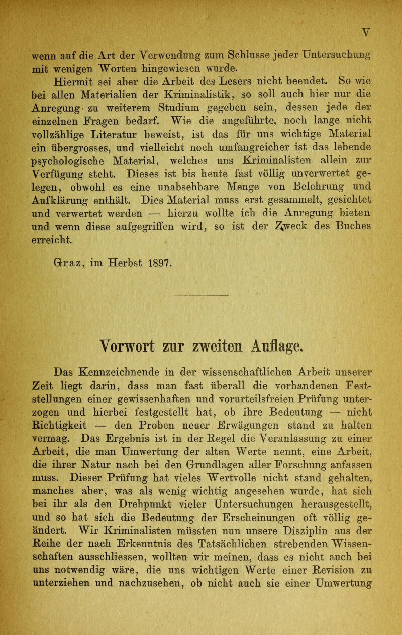 wenn auf die Art der Verwendung zum Schlüsse jeder Untersuchung mit wenigen Worten hingewiesen wurde. Hiermit sei aber die Arbeit des Lesers nicht beendet. So wie bei allen Materialien der Kriminalistik, so soll auch hier nur die Anregung- zu weiterem Studium gegeben sein, dessen jede der einzelnen Fragen bedarf. Wie die angeführte, noch lange nicht vollzählige Literatur beweist, ist das für uns wichtige Material ein übergrosses, und vielleicht noch umfangreicher ist das lebende psychologische Material, welches uns Kriminalisten allein zur Verfügung steht. Dieses ist bis heute fast völlig unverwertet ge- legen, obwohl es eine unabsehbare Menge von Belehrung und Aufklärung enthält. Dies Material muss erst gesammelt, gesichtet und verwertet werden — hierzu wollte ich die Anregung bieten und wenn diese aufgegriffen wird, so ist der ^weck des Buches erreicht. Graz, im Herbst 1897. Vorwort zur zweiten Auflage. Das Kennzeichnende in der wissenschaftlichen Arbeit unserer Zeit liegt darin, dass man fast überall die vorhandenen Fest- stellungen einer gewissenhaften und vorurteilsfreien Prüfung unter- zogen und hierbei festgestellt hat, ob ihre Bedeutung — nicht Richtigkeit — den Proben neuer Erwägungen stand zu halten vermag. Das Ergebnis ist in der Regel die Veranlassung zu einer Arbeit, die man Umwertung der alten Werte nennt, eine Arbeit, die ihrer Natur nach bei den Grundlagen aller Forschung anfassen muss. Dieser Prüfung hat vieles Wertvolle nicht stand gehalten, manches aber, was als wenig wichtig angesehen wurde, hat sich bei ihr als den Drehpunkt vieler Untersuchungen herausgestellt, und so hat sich die Bedeutung der Erscheinungen oft völlig ge- ändert. Wir Kriminalisten müssten nun unsere Disziplin aus der Reihe der nach Erkenntnis des Tatsächlichen strebenden Wissen- schaften ausschliessen, wollten wir meinen, dass es nicht auch bei uns notwendig wäre, die uns wichtigen Werte einer Revision zu unterziehen und nachzusehen, ob nicht auch sie einer Umwertung