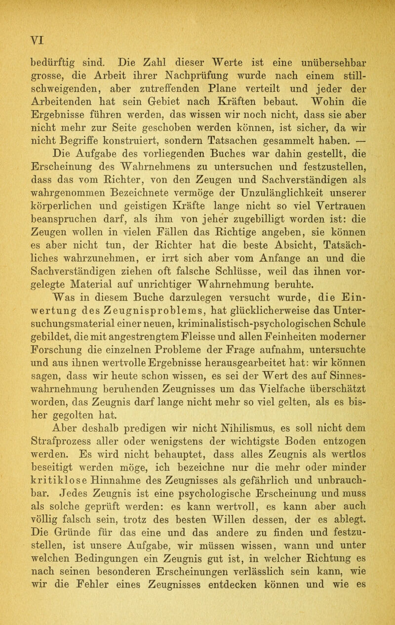 bedürftig sind. Die Zahl dieser Werte ist eine unübersehbar grosse, die Arbeit ihrer Nachprüfung wurde nach einem still- schweigenden, aber zutreffenden Plane verteilt und jeder der Arbeitenden hat sein Gebiet nach Kräften bebaut. Wohin die Ergebnisse führen werden, das wissen wir noch nicht, dass sie aber nicht mehr zur Seite geschoben werden können, ist sicher, da wir nicht Begriffe konstruiert, sondern Tatsachen gesammelt haben. — Die Aufgabe des vorliegenden Buches war dahin gestellt, die Erscheinung des Wahrnehmens zu untersuchen und festzustellen, dass das vom Bichter, von den Zeugen und Sachverständigen als wahrgenommen Bezeichnete vermöge der Unzulänglichkeit unserer körperlichen und geistigen Kräfte lange nicht so viel Vertrauen beanspruchen darf, als ihm von jeher zugebilligt worden ist: die Zeugen wollen in vielen Fällen das Richtige angeben, sie können es aber nicht tun, der Bichter hat die beste Absicht, Tatsäch- liches wahrzunehmen, er irrt sich aber vom Anfänge an und die Sachverständigen ziehen oft falsche Schlüsse, weil das ihnen vor- gelegte Material auf unrichtiger Wahrnehmung beruhte. Was in diesem Buche darzulegen versucht wurde, die Ein- wertung des Zeugnisproblems, hat glücklicherweise das Unter- suchungsmaterial einer neuen, kriminalistisch-psychologischen Schule gebildet, die mit angestrengtem Fleisse und allen Feinheiten moderner Forschung die einzelnen Probleme der Frage aufnahm, untersuchte und aus ihnen wertvolle Ergebnisse herausgearbeitet hat: wir können sagen, dass wir heute schon wissen, es sei der Wert des auf Sinnes- wahrnehmung beruhenden Zeugnisses um das Vielfache überschätzt worden, das Zeugnis darf lange nicht mehr so viel gelten, als es bis- her gegolten hat. Aber deshalb predigen wir nicht Nihilismus, es soll nicht dem Strafprozess aller oder wenigstens der wichtigste Boden entzogen werden. Es wird nicht behauptet, dass alles Zeugnis als wertlos beseitigt werden möge, ich bezeichne nur die mehr oder minder kritiklose Hinnahme des Zeugnisses als gefährlich und unbrauch- bar. Jedes Zeugnis ist eine psychologische Erscheinung und muss als solche geprüft werden: es kann wertvoll, es kann aber auch völlig falsch sein, trotz des besten Willen dessen, der es ablegt. Die Gründe für das eine und das andere zu finden und festzu- stellen, ist unsere Aufgabe, wir müssen wissen, wann und unter welchen Bedingungen ein Zeugnis gut ist, in welcher Richtung es nach seinen besonderen Erscheinungen verlässlich sein kann, wie wir die Fehler eines Zeugnisses entdecken können und wie es