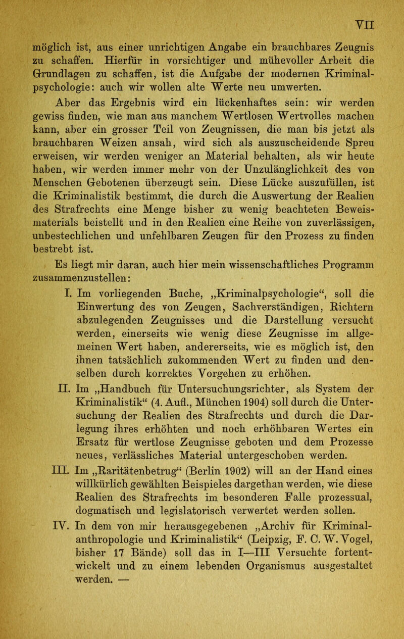 yn möglicli ist, aus einer unriclitigen Angabe ein brauchbares Zeugnis zu schaffen. Hierfür in vorsichtiger und mühevoller Arbeit die Grundlagen zu schaffen, ist die Aufgabe der modernen Kriminal- psychologie: auch wir wollen alte Werte neu umwerten. Aber das Ergebnis wird ein lückenhaftes sein: wir werden gewiss finden, wie man aus manchem Wertlosen Wertvolles machen kann, aber ein grosser Teil von Zeugnissen, die man bis jetzt als brauchbaren Weizen ansah, wird sich als auszuscheidende Spreu erweisen, wir werden weniger an Material behalten, als wir heute haben, wir werden immer mehr von der Unzulänglichkeit des von Menschen Gebotenen überzeugt sein. Diese Lücke auszufüllen, ist die Kriminalistik bestimmt, die durch die Auswertung der Eealien des Strafrechts eine Menge bisher zu wenig beachteten Beweis- materials beistellt und in den Kealien eine Eeihe von zuverlässigen^ unbestechlichen und unfehlbaren Zeugen für den Prozess zu finden bestrebt ist. Es liegt mir daran, auch hier mein wissenschaftliches Programm zusammenzustellen: I. Im vorliegenden Buche, „Kriminalpsychologie‘‘, soll die Einwertung des von Zeugen, Sachverständigen, Eichtern abzulegenden Zeugnisses und die Darstellung versucht werden, einerseits wie wenig diese Zeugnisse im allge- meinen Wert haben, andererseits, wie es möglich ist, den ihnen tatsächlich zukommenden Wert zu finden und den- selben durch korrektes Vorgehen zu erhöhen. II. Im „Handbuch für Untersuchungsrichter, als System der Kriminalistik“ (4. Aufl., München 1904) soll durch die Unter- suchung der Eealien des Strafrechts und durch die Dar- legung ihres erhöhten und noch erhöhbaren Wertes ein Ersatz für wertlose Zeugnisse geboten und dem Prozesse neues, verlässliches Material untergeschoben werden. III. Im „Earitätenbetrug“ (Berlin 1902) will an der Hand eines willkürlich gewählten Beispieles dargethan werden, wie diese Eealien des Strafrechts im besonderen Falle prozessual, dogmatisch und legislatorisch verwertet werden sollen. IV. In dem von mir herausgegebenen „Archiv für Kriminal- anthropologie und Kriminalistik“ (Leipzig, F. C.W. Vogel, bisher 17 Bände) soll das in I—IH Versuchte fortent- wickelt und zu einem lebenden Organismus ausgestaltet werden. —