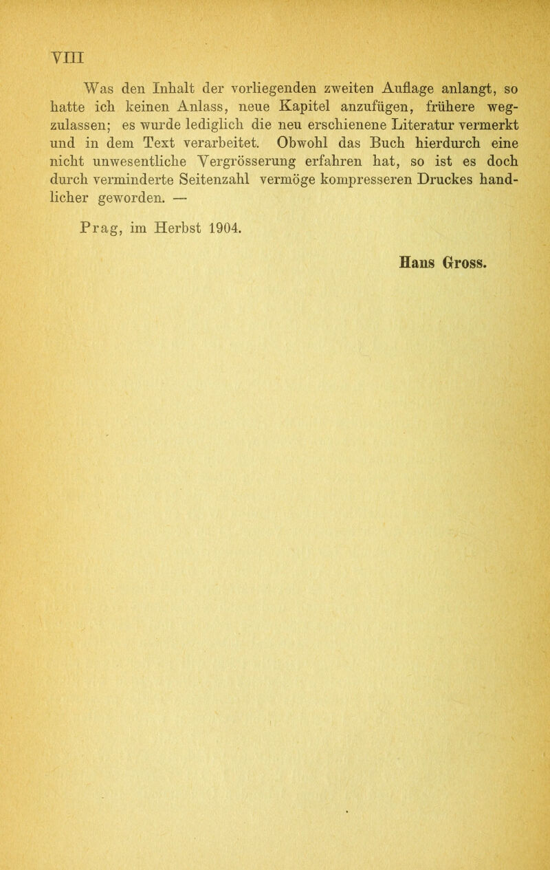 yiii Was den Inhalt der vorliegenden zweiten Auflage anlangt, so hatte ich keinen Anlass, neue Kapitel anzufügen, frühere weg- zulassen; es wurde lediglich die neu erschienene Literatur vermerkt und in dem Text verarbeitet. Obwohl das Buch hierdurch eine nicht unwesentliche Yergrösserung erfahren hat, so ist es doch durch verminderte Seitenzahl vermöge kompresseren Druckes hand- licher geworden. — Prag, im Herbst 1904. Hans Gross.