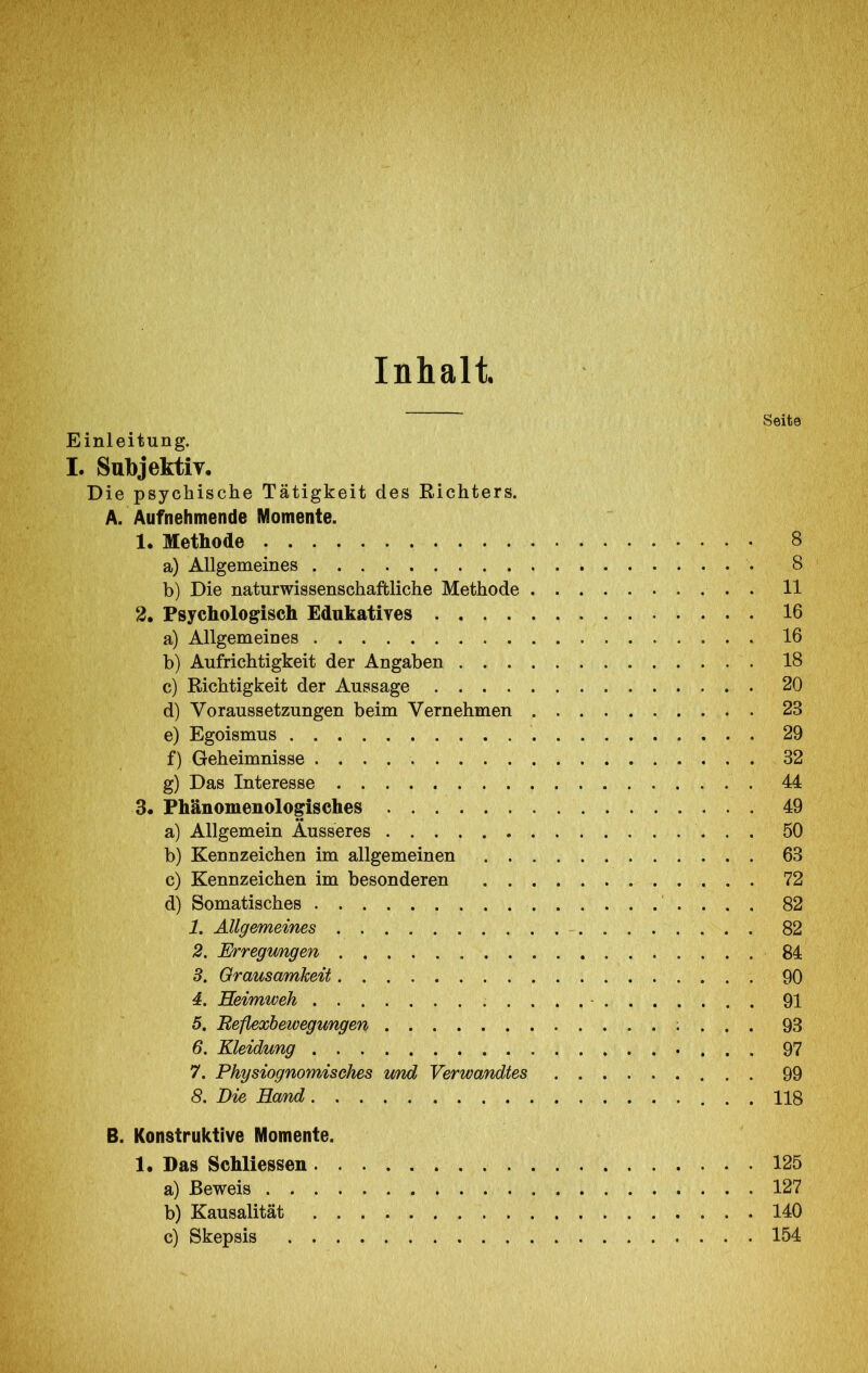 Inhalt Seite Einleitung. I. SubjektiT, Die psychische Tätigkeit des Richters. A. Aufnehmende Momente. 1. Methode 8 a) Allgemeines 8 b) Die naturwissenschaftliche Methode . 11 2. Psychologisch Eduhatiyes 16 a) Allgemeines 16 b) Aufrichtigkeit der Angaben 18 c) Richtigkeit der Aussage 20 d) Voraussetzungen beim Vernehmen . 23 e) Egoismus 29 f) Geheimnisse 32 g) Das Interesse 44 3. Phänomenologisches 49 a) Allgemein Äusseres 50 b) Kennzeichen im allgemeinen 63 c) Kennzeichen im besonderen 72 d) Somatisches 82 1. Allgemeines 82 2. Erregimgen 84 3. Grausamkeit 90 4. Heimweh 91 5. Beflexbewegungen ; . . . 93 6. Kleidung • . . . 97 7. Physiognomisehes und Verwandtes 99 8. Die Hand 118 B. Konstruktive Momente. 1. Das Schliessen 125 a) Beweis 127 b) Kausalität 140 c) Skepsis 154