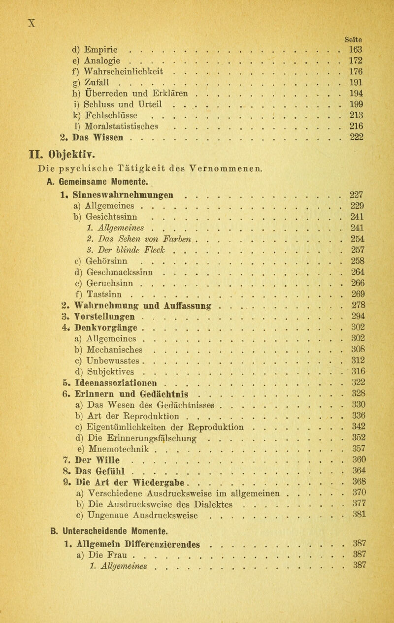 Seite d) Empirie 163 e) Analogie 172 f) Wahrscheinlichkeit 176 g) Zufall . 191 h) Überreden und Erklären 194 i) Schluss und Urteil . 199 k) Fehlschlüsse 213 l) Moralstatistisches 216 2, Das Wissen 222 II. ObjektiT. Die psychische Tätigkeit des Vernommenen. A. Gemeinsame Momente. 1. Sinnes Wahrnehmungen 227 a) Allgemeines 229 b) Gesichtssinn 241 1. Allgemeines 241 2. Das Sehen von Farben 254 3. Der blinde Fleck 257 c) Gehörsinn 258 d) Geschmackssinn 264 e) Geruchsinn 266 f) Tastsinn 269 2. Wahrnehmung und Auffassung 278 3. Vorstellungen 294 4. Denkvorgänge 302 a) Allgemeines 302 b) Mechanisches 308 c) Unbewusstes 312 d) Subjektives 316 5. Ideenassoziationen . 322 6. Erinnern und Gedächtnis 328 a) Das Wesen des Gedächtnisses 330 b) Art der Eeproduktion 336 c) Eigentümlichkeiten der Reproduktion 342 d) Die Erinnerungsf^lschung 352 e) Mnemotechnik 357 7. Der Wille 360 8. Das Gefühl 364 9. Die Art der Wiedergabe 368 a) Verschiedene Ausdrucksweise im allgemeinen 370 b) Die Ausdrucksweise des Dialektes 377 c) Ungenaue Ausdrucksweise 381 B. Unterscheidende Momente. 1. Allgemein Differenzierendes 387 a) Die Frau 387 1. Allgemeines 387