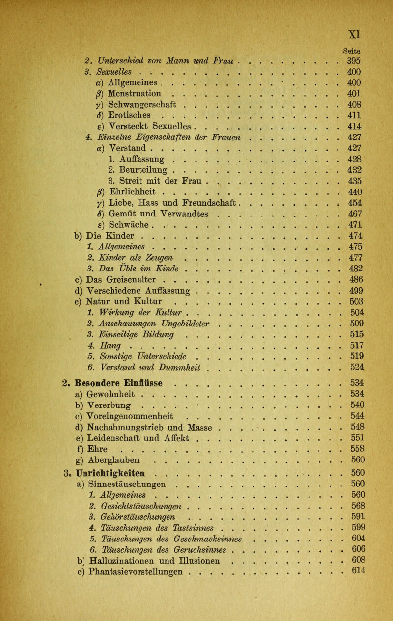 Seite 2. Untersehied von Mann und Frau 395 3. Sexuelles 400 а) Allgemeines . • 400 ß) Menstruation . 401 y) Schwangerschaft 408 б) Erotisches 411 e) Versteckt Sexuelles 414 4. Einzelne Eigenschaften der Frauen 427 а) Verstand 427 1. Auffassung 428 ’ 2. Beurteilung 432 3. Streit mit der Frau 435 ß) Ehrlichheit 440 y) Liebe, Hass und Freundschaft 454 б) Gemüt und Verwandtes 467 e) Schwäche. 471 b) Die Kinder 474 1. Allgemeines 475 2. Kinder als Zeugen 477 3. Das üble im Kinde 482 c) Das Greisenalter 486 d) Verschiedene Auffassung 499 e) Natur und Kultur 503 1. Wi/rkung der Kultur 504 2. Anschauungen Ungebildeter 509 3. Einseitige Bildung 515 4. Hang 517 5. Sonstige Unterschiede 519 6. Verstand und Dummheit 524 2. Besondere Einflüsse 534 a) Gewohnheit 534 b) Vererbung • 540 c) Voreingenommenheit 544 d) Nachahmungstrieb und Masse 548 e) Leidenschaft und Affekt 551 f) Ehre 558 g) Aberglauben 560 3. Unrichtigkeiten 560 a) Sinnestäuschungen 560 1. Allgemeines . 560 2. Gesichtstäuschungen . 568 3. Gehörstäuschungen . 591 4. Täuschungen des Tastsinnes 599 5. Täuschungen des Gesehmacksinnes 604 6. Täuschungen des Geruchsinnes 606 b) Halluzinationen und Illusionen 608 c) Phantasievorstellungen 614