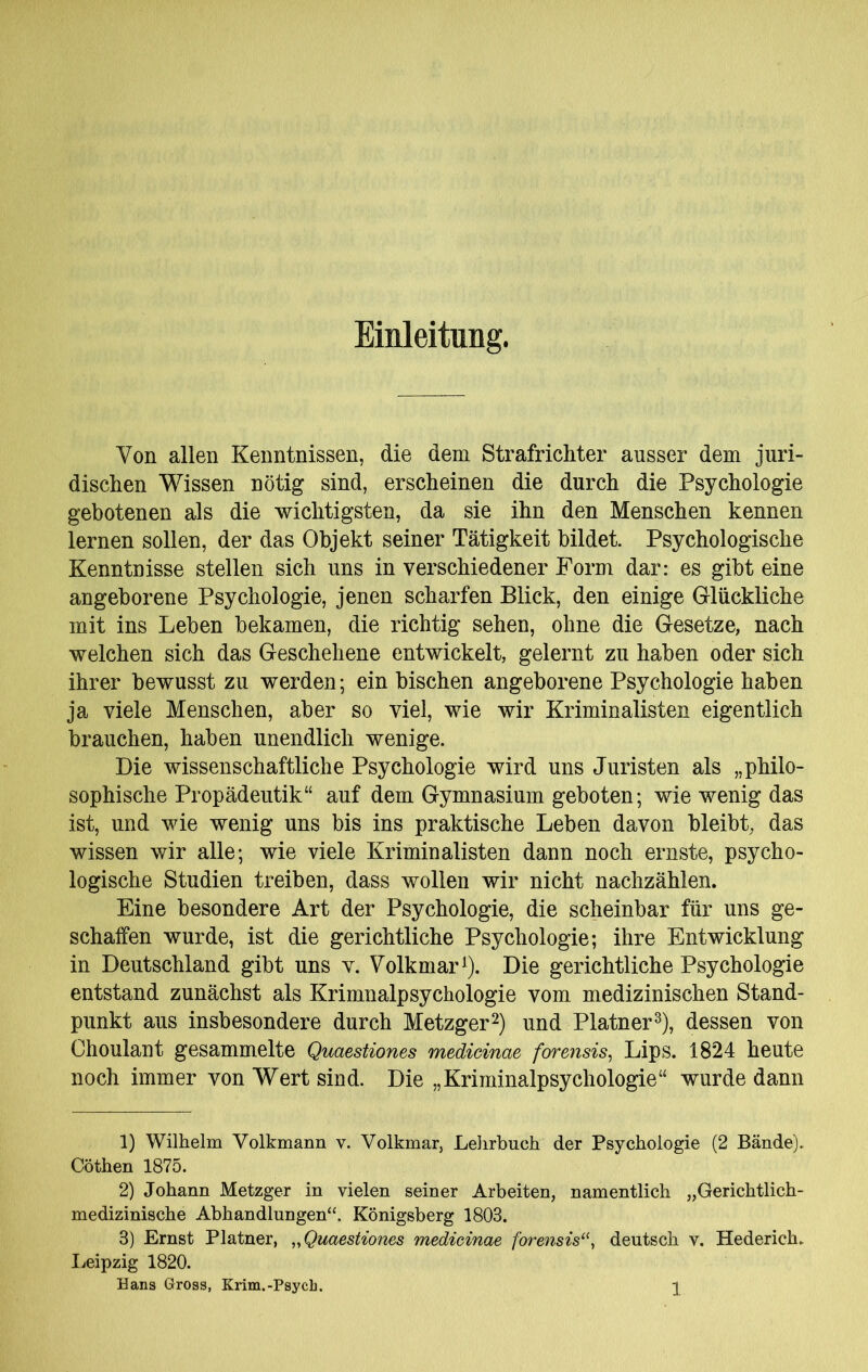 Einleitung. Von allen Kenntnissen, die dem StrafricMer ausser dem juri- dischen Wissen nötig sind, erscheinen die durch die Psychologie gebotenen als die wichtigsten, da sie ihn den Menschen kennen lernen sollen, der das Objekt seiner Tätigkeit bildet. Psychologische Kenntnisse stellen sich uns in verschiedener Form dar: es gibt eine angeborene Psychologie, jenen scharfen Blick, den einige Grlückliche mit ins Leben bekamen, die richtig sehen, ohne die Gesetze, nach welchen sich das Geschehene entwickelt, gelernt zu haben oder sich ihrer bewusst zu werden; ein bischen angeborene Psychologie haben ja viele Menschen, aber so viel, wie wir Kriminalisten eigentlich brauchen, haben unendlich wenige. Die wissenschaftliche Psychologie wird uns Juristen als „philo- sophische Propädeutik“ auf dem Gymnasium geboten; wie wenig das ist, und wie wenig uns bis ins praktische Leben davon bleibt, das wissen wir alle; wie viele Kriminalisten dann noch ernste, psycho- logische Studien treiben, dass wollen wir nicht nachzählen. Eine besondere Art der Psychologie, die scheinbar für uns ge- schaffen wurde, ist die gerichtliche Psychologie; ihre Entwicklung in Deutschland gibt uns v. Volkmar ^). Die gerichtliche Psychologie entstand zunächst als Krimnalpsychologie vom medizinischen Stand- punkt aus insbesondere durch Metzger2) und Platner^), dessen von Choulant gesammelte Quaestiones medicinae forensis, Lips. 1824 heute noch immer von Wert sind. Die „Kriminalpsychologie“ wurde dann 1) Wilhelm Volkmann v. Volkmar, Lehrbuch der Psychologie (2 Bände). Göthen 1875. 2) Johann Metzger in vielen seiner Arbeiten, namentlich „Gerichtlich- medizinische Abhandlungen“. Königsberg 1803. 3) Ernst Platner, „Quaestiones medicinae forensis‘\ deutsch v. Hederich, licipzig 1820.