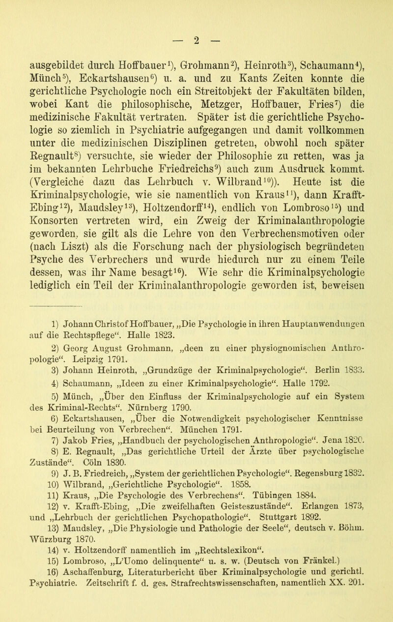 ausgebiidet durch Hoifbauer^), Grohmann^), Heinrotli^), Schaumann^), Münch^), Eckartshausen6) u. a. und zu Kants Zeiten konnte die gerichtliche Psychologie noch ein Streitobjekt der Fakultäten bilden, wobei Kant die philosophische, Metzger, Hoffbauer, Friesdie medizinische Fakultät vertraten. Später ist die gerichtliche Psycho- logie so ziemlich in Psychiatrie aufgegangen und damit vollkommen unter die medizinischen Disziplinen getreten, obwohl noch später Regnault^j versuchte, sie wieder der Philosophie zu retten, was ja im bekannten Lehrbuche Friedreichsauch zum Ausdruck kommt. (Vergleiche dazu das Lehrbuch v. Wilbrand^^))^ Heute ist die Kriminalpsychologie, wie sie namentlich von Kraus dann Krafft- Ebing^2)^ Maudsley^'^), Holtzendorff^^), endlich von Lombroso^^) und Konsorten vertreten wird, ein Zweig der Kriminalanthropologie geworden, sie gilt als die Lehre von den Verbrechensmotiven oder (nach Liszt) als die Forschung nach der physiologisch begründeten Psyche des Verbrechers und wurde hiedurch nur zu einem Teile dessen, was ihr Name besagt^®). \Vie sehr die Kriminalpsychologie lediglich ein Teil der Kriminalanthropologie geworden ist, beweisen 1) Johann Christof Hoffbauer, „Die Psychologie in ihren HauptanWendungen auf die Kechtspflege“. Halle 1823. 2) Georg August Grohmann, „deen zu einer physiognomischen Anthro- pologie“. Leipzig 1791. 3) Johann Heinroth, „Grundzüge der Kriminalpsychologie“. Berlin 1833. 4) Schaumann, „Ideen zu einer Kriminalpsychologie“. Halle 1792. 5) Münch, „Über den Einfluss der Kriminalpsychologie auf ein System des Kriminal-Eechts“. Nürnberg 1790. 6) Eckartshausen, „Über die Notwendigkeit psychologischer Kenntnisse bei Beurteilung von Verbrechen“. München 1791. 7) Jakob Fries, „Handbuch der psychologischen Anthropologie“. Jena 1820. 8) E. Eegnault, „Das gerichtliche Urteil der Ärzte über psychologische Zustände“. Cöln 1830. 9) J. B. Friedreich, „System der gerichtlichen Psychologie“. Eegensburg 1832. 10) Wilbrand, „Gerichtliche Psychologie“. 1858. 11) Kraus, „Die Psychologie des Verbrechens“. Tübingen 1884. 12) V. Krafft-Ebing, „Die zweifelhaften Geisteszustände“. Erlangen 1873, und „Lehrbuch der gerichtlichen Psychopathologie“. Stuttgart 1892. 13) Maudsley, „Die Physiologie und Pathologie der Seele“, deutsch v. Böhm. Würzburg 1870. 14) V. Holtzendorff namentlich im „Eechtslexikon“. 15) Lombroso, „L’Uomo delinquente“ u. s. w. (Deutsch von Fränkel.) 16) Aschaffenburg, Literaturbericht über Kriminalpsychologie und gerichtl. Psychiatrie. Zeitschrift f. d. ges. Strafrechtswissenschaften, namentlich XX. 201.