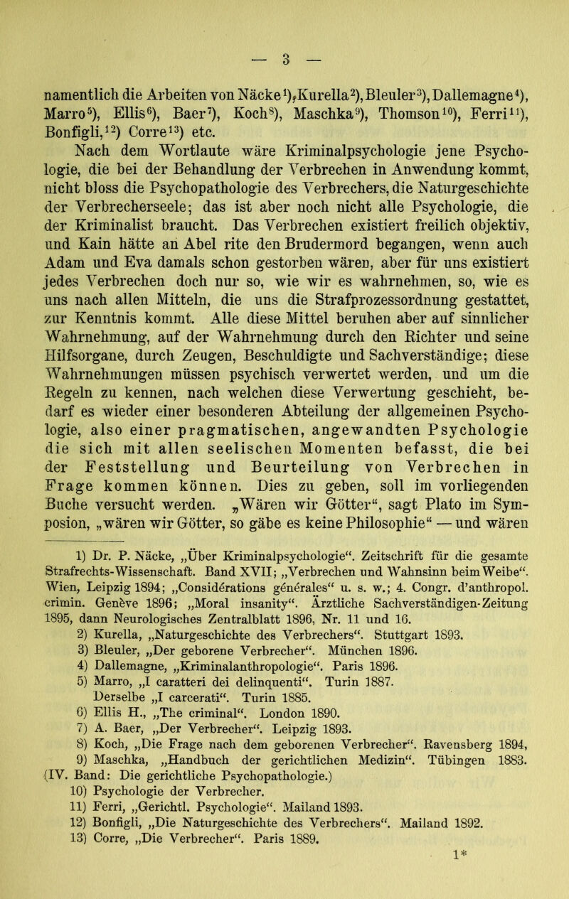 namentlich die Arbeiten von Näckei)fKiirella2), Bleuler^), Dallemagne^), Marro^), Ellis^), Baer^), Koch®), Maschka^), ThomsonFerri^^), Bonfigli/-) Corre^^) etc. Nach dem Wortlaute wäre Kriminalpsychologie jene Psycho- logie, die bei der Behandlung der Verbrechen in Anwendung kommt, nicht bloss die Psychopathologie des Verbrechers, die Naturgeschichte der Verbrecherseele; das ist aber noch nicht alle Psychologie, die der Kriminalist braucht. Das Verbrechen existiert freilich objektiv, und Kain hätte an Abel rite den Brudermord begangen, wenn auch Adam und Eva damals schon gestorben wären, aber für uns existiert jedes Verbrechen doch nur so, wie wir es wahrnehmen, so, wie es uns nach allen Mitteln, die uns die Strafprozessordnung gestattet, zur Kenntnis kommt. Alle diese Mittel beruhen aber auf sinnlicher Wahrnehmung, auf der Wahrnehmung durch den Eichter und seine Hilfsorgane, durch Zeugen, Beschuldigte und Sachverständige; diese Wahrnehmungen müssen psychisch verwertet werden, und um die Eegeln zu kennen, nach welchen diese Verwertung geschieht, be- darf es wieder einer besonderen Abteilung der allgemeinen Psycho- logie, also einer pragmatischen, angewandten Psychologie die sich mit allen seelischen Momenten befasst, die bei der Feststellung und Beurteilung von Verbrechen in Frage kommen können. Dies zu geben, soll im vorliegenden Buche versucht werden. „Wären wir Götter“, sagt Plato im Sym- posion, „wären wir Götter, so gäbe es keine Philosophie“ —und wären 1) Dr. P. Näcke, „Über Kriminalpsycliologie“. Zeitschrift für die gesamte Strafrechts-Wissenschaft. Band XVII; „Verbrechen und Wahnsinn beimWeibe“. Wien, Leipzig 1894; „Consid^rations g^nerales‘‘ u. s. w.; 4. Congr. d’anthropol. crimin. Genbve 1896; „Moral insanity“. Ärztliche Sachverständigen-Zeitung 1895, dann Neurologisches Zentralblatt 1896, Nr. 11 und 16. 2) Kurella, „Naturgeschichte des Verbrechers“. Stuttgart 1893. 3) Bleuler, „Der geborene Verbrecher“. München 1896. 4) Dallemagne, „Kriminalanthropologie“. Paris 1896. 5) Marro, „I caratteri dei delinquenti“. Turin 1887. Derselbe „I carcerati“. Turin 1885. 6) Ellis H., „The criminal“. London 1890. 7) A. Baer, „Der Verbrecher“. Leipzig 1893. 8) Koch, „Die Frage nach dem geborenen Verbrecher“. Ravensberg 1894, 9) Maschka, „Handbuch der gerichtlichen Medizin“. Tübingen 1883. (IV. Band: Die gerichtliche Psychopathologie.) 10) Psychologie der Verbrecher. 11) Ferri, „Gerichtl. Psychologie“. Mailand 1893. 12) Bonfigli, „Die Naturgeschichte des Verbrechers“. Mailand 1892. 13) Corre, „Die Verbrecher“. Paris 1889. 1*