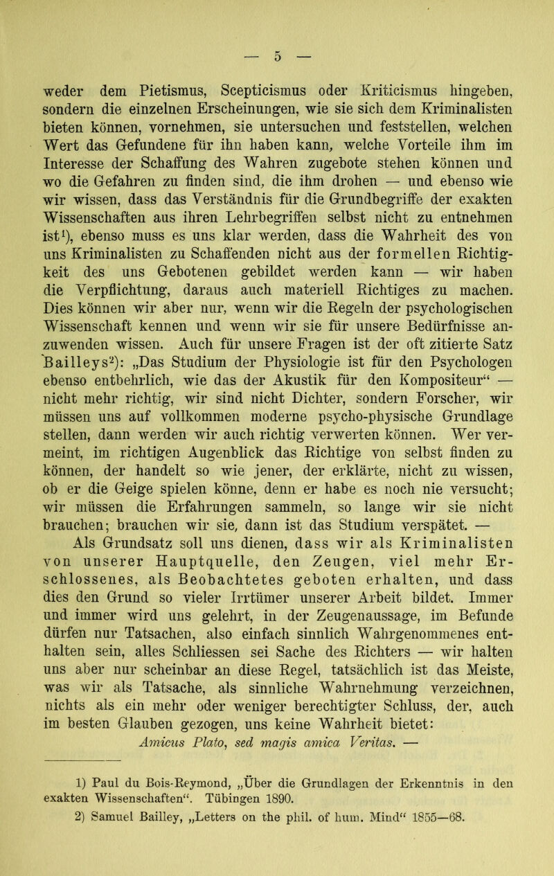 weder dem Pietismus, Scepticismus oder Kriticismus liingeben, sondern die einzelnen Erscheinungen, wie sie sich dem Kriminalisten bieten können, vornehmen, sie untersuchen und feststellen, welchen Wert das Gefundene für ihn haben kann, welche Vorteile ihm im Interesse der Schaffung des Wahren zugebote stehen können und wo die Gefahren zu finden sind, die ihm drohen — und ebenso wie wir wissen, dass das Verständnis für die Grundbegriffe der exakten Wissenschaften aus ihren Lehrbegriffen selbst nicht zu entnehmen ist^), ebenso muss es uns klar werden, dass die Wahrheit des von uns Kriminalisten zu Schaffenden nicht aus der formellen Kichtig- keit des uns Gebotenen gebildet werden kann — wir haben die Verpflichtung, daraus auch materiell Eichtiges zu machen. Dies können wir aber nur, wenn wir die Eegeln der psychologischen Wissenschaft kennen und wenn wir sie für unsere Bedürfnisse an- zuwenden wissen. Auch für unsere Fragen ist der oft zitierte Satz Bailleys“-^): „Das Studium der Physiologie ist für den Psychologen ebenso entbehrlich, wie das der Akustik für den Kompositeur“ — nicht mehr richtig, wir sind nicht Dichter, sondern Forscher, wir müssen uns auf vollkommen moderne psycho-physische Grundlage stellen, dann werden wir auch richtig verwerten können. Wer ver- meint, im richtigen Augenblick das Eichtige von selbst finden zu können, der handelt so wie jener, der erklärte, nicht zu wissen, ob er die Geige spielen könne, denn er habe es noch nie versucht; wir müssen die Erfahrungen sammeln, so lange wir sie nicht brauchen; brauchen wir sie, dann ist das Studium verspätet. — Als Grundsatz soll uns dienen, dass wir als Kriminalisten von unserer Hauptquelle, den Zeugen, viel mehr Er- schlossenes, als Beobachtetes geboten erhalten, und dass dies den Grund so vieler Irrtümer unserer Arbeit bildet. Immer und immer wird uns gelehrt, in der Zeugenaussage, im Befunde dürfen nur Tatsachen, also einfach sinnlich Wahrgenommenes ent- halten sein, alles Schliessen sei Sache des Eichters — wir halten uns aber nur scheinbar an diese Eegel, tatsächlich ist das Meiste, was wir als Tatsache, als sinnliche Wahrnehmung verzeichnen, nichts als ein mehr oder weniger berechtigter Schluss, der, auch im besten Glauben gezogen, uns keine Wahrheit bietet: Amicus Plato^ sed magis amica Veritas, — 1) Paul du Bois-Reymond, „Über die Grundlagen der Erkenntnis in den exakten Wissenschaften“. Tübingen 1890. 2) Samuel ßailley, „Letters on the phil. of hum. Mind“ 1855—68.