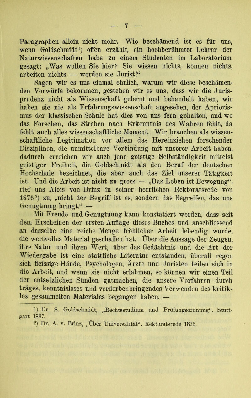 Paragraphen allein nicht mehr. Wie beschämend ist es für uns, wenn Goldschmidt offen erzählt, ein hochberühmter Lehrer der Naturwissenschaften habe zu einem Studenten im Laboratorium gesagt: „Was wollen Sie hier? Sie wissen nichts, können nichts, arbeiten nichts — werden sie Jurist!“ Sagen wir es uns einmal ehrlich, warum wir diese beschämen- den Vorwürfe bekommen, gestehen wir es uns, dass wir die Juris- prudenz nicht als Wissenschaft gelernt und behandelt haben, wir haben sie nie als ErfahrungsWissenschaft angesehen, der Aprioris- mus der klassischen Schule hat dies von uns fern gehalten, und wo das Forschen, das Streben nach Erkenntnis des Wahren fehlt, da fehlt auch alles wissenschaftliche Moment. Wir brauchen als wissen- schaftliche Legitimation vor allem das Hereinziehen forschender Disziplinen, die unmittelbare Verbindung mit unserer Arbeit haben, dadurch erreichen wir auch jene geistige Selbständigkeit mittelst geistiger Freiheit, die Groldschmidt als den Beruf der deutschen Hochschule bezeichnet, die aber auch das Ziel unserer Tätigkeit ist. Und die Arbeit ist nicht zu gross — „Das Leben ist Bewegung“, rief uns Alois von Brinz in seiner herrlichen Eektoratsrede von 1876 2) zu, „nicht der Begriff ist es, sondern das Begreifen, das uns Genugtuung bringt.“ — Mit Freude und Genugtuung kann konstatiert werden, dass seit dem Erscheinen der ersten Auflage dieses Buches und anschliessend an dasselbe eine reiche Menge fröhlicher Arbeit lebendig wurde, die wertvolles Material geschaffen hat. Über die Aussage der Zeugen, ihre Natur und ihren Wert, über das Gedächtnis und die Art der Wiedergabe ist eine stattliche Literatur entstanden, überall regen sich fleissige Hände, Psychologen, Ärzte und Juristen teilen sich in die Arbeit, und wenn sie nicht erlahmen, so können wir einen Teil der entsetzlichen Sünden gutmachen, die unsere Vorfahren durch träges, kenntnisloses und verderbenbringendes Verwenden des kritik- los gesammelten Materiales begangen haben. — 1) Dr. S. Goldschmidt, „Eechtsstudium und Prüfungsordnung“. Stutt- gart 1887. 2) Dr. A. V. Brinz, „Über Universalität“. Eektoratsrede 1876.