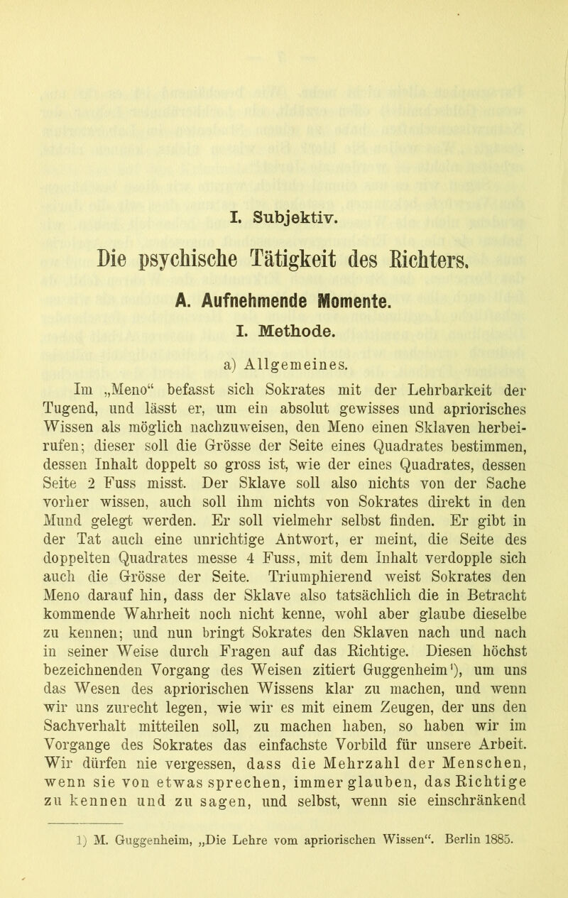 I. Subjektiv. Die psychische Tätigkeit des Kichters. A. Aufnehmende Momente. I. Methode. a) Allgemeines. Im „Meno“ befasst sich Sokrates mit der Lehrbarkeit der Tugend, und lässt er, um ein absolut gewisses und apriorisches Wissen als möglich nachzuweisen, den Meno einen Sklaven herbei- rufen; dieser soll die Grösse der Seite eines Quadrates bestimmen, dessen Inhalt doppelt so gross ist, wie der eines Quadrates, dessen Seite 2 Fuss misst. Der Sklave soll also nichts von der Sache vorher wissen, auch soll ihm nichts von Sokrates direkt in den Mund gelegt werden. Er soll vielmehr selbst finden. Er gibt in der Tat auch eine unrichtige Antwort, er meint, die Seite des doppelten Quadrates messe 4 Fuss, mit dem Inhalt verdopple sich auch die Grösse der Seite. Triumphierend weist Sokrates den Meno darauf hin, dass der Sklave also tatsächlich die in Betracht kommende Wahrheit noch nicht kenne, wohl aber glaube dieselbe zu kennen; und nun bringt Sokrates den Sklaven nach und nach in seiner Weise durch Fragen auf das Eichtige. Diesen höchst bezeichnenden Vorgang des Weisen zitiert Guggenheim'), um uns das Wesen des apriorischen Wissens klar zu machen, und wenn wir uns zurecht legen, wie wir es mit einem Zeugen, der uns den Sachverhalt mitteilen soll, zu machen haben, so haben wir im Vorgänge des Sokrates das einfachste Vorbild für unsere Arbeit. Wir dürfen nie vergessen, dass die Mehrzahl der Menschen, wenn sie von etwas sprechen, immer glauben, das Eichtige zu kennen und zu sagen, und selbst, wenn sie einschränkend