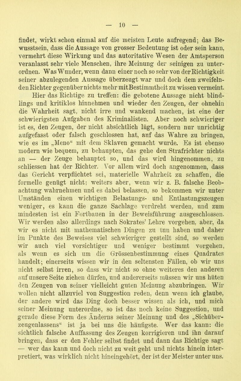 findet, wirkt schon einmal auf die meisten Leute aufregend; das Be- wusstsein, dass die Aussage von grosser Bedeutung ist oder sein kann, vermehrt diese Wirkung und das autoritative Wesen der Amtsperson veranlasst sehr viele Menschen, ihre Meinung der seinigen zu unter- ordnen. Was Wunder, wenn dann einer noch so sehr von derBichtigkeit seiner ahzulegenden Aussage überzeugt war und doch dem zweifeln- den Kichter gegenübernichts mehr mitBestimmtheit zu wissen vermeint. Hier das Eichtige zu treffen: die gebotene Aussage nicht blind- lings und kritiklos hinnehmen und wieder den Zeugen, der ohnehin die Wahrheit sagt, nicht irre und wankend machen, ist eine der schwierigsten Aufgaben des Kriminalisten. Aber noch schwieriger ist es, den Zeugen, der nicht absichtlich lügt, sondern nur unrichtig aufgefasst oder falsch geschlossen hat, auf das Wahre zu bringen, wie es im „Meno“ mit dem Sklaven gemacht wurde. Es ist ebenso modern wie bequem, zu behaupten, das gehe den Strafrichter nichts an — der Zeuge behauptet so, und das wird hingenommen, zu schliessen hat der Kichter. Vor allem wird doch angenommen, dass das Gericht verpflichtet sei, materielle Wahrheit zu schaffen, die formelle genügt nicht; weiters aber, wenn wir z. B. falsche Beob- achtung wahrnehmen und es dabei belassen, so bekommen wir unter Umständen einen wichtigen Belastungs- und Entlastungszeugen weniger, es kann die ganze Sachlage verdreht werden, und zum mindesten ist ein Fortbauen in der Beweisführung ausgeschlossen. Wir werden also allerdings nach Sokrates’ Lehre Vorgehen, aber, da wir es nicht mit mathematischen Dingen zu tun haben und daher im Punkte des Beweises viel schwieriger gestellt sind, so werden wir auch viel vorsichtiger und weniger bestimmt Vorgehen, als wenn es sich um die Grössenbestimmung eines Quadrates handelt; einerseits wissen wir in den seltensten Fällen, ob wir uns nicht selbst irren, so dass wir nicht so ohne weiteres den anderen auf unsere Seite ziehen dürfen, und andererseits müssen wir uns hüten den Zeugen von seiner vielleicht guten Meinung abzubringen. Wir wollen nicht allzuviel von Suggestion reden, denn wenn ich glaube, der andere wird das Ding doch besser wissen als ich, und mich seiner Meinung unterordne, so ist das noch keine Suggestion, und gerade diese Form des Änderns seiner Meinung und des „Sichüber- zeugenlassens“ ist ja bei uns die häufigste. Wer das kann: die sichtlich falsche Auffassung des Zeugen korrigieren und ihn darauf bringen, dass er den Fehler selbst findet und dann das Eichtige sagt — wer das kann und doch nicht zu weit geht und nichts hinein inter- pretiert, was wirklich nicht hineingehört, der ist der Meister unter uns.