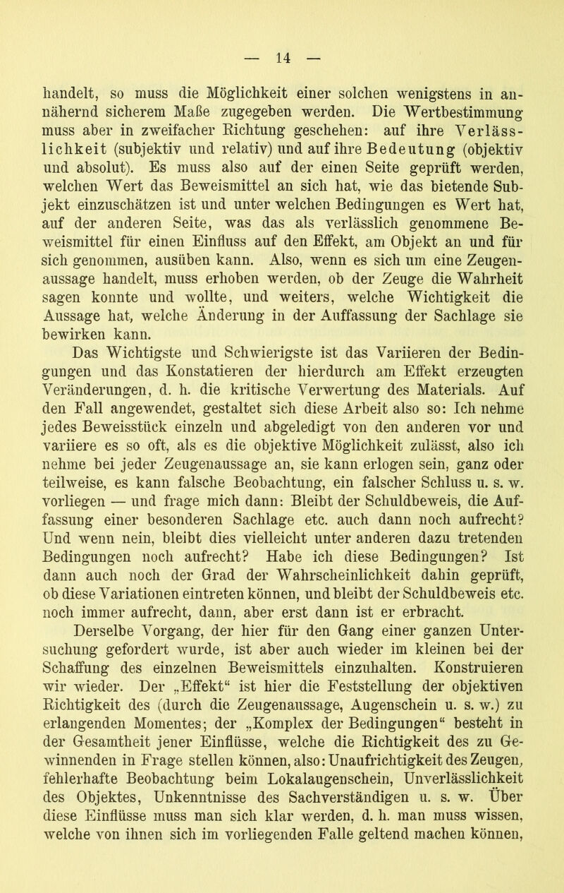 handelt, so muss die Möglichkeit einer solchen wenigstens in an- nähernd sicherem Maße zugegeben werden. Die Wertbestimmung muss aber in zweifacher Eichtling geschehen: auf ihre Verläss- lichkeit (subjektiv und relativ) und auf ihre Bedeutung (objektiv und absolut). Es muss also auf der einen Seite geprüft werden, welchen Wert das Beweismittel an sich hat, wie das bietende Sub- jekt einzuschätzen ist und unter welchen Bedingungen es Wert hat, auf der anderen Seite, was das als verlässlich genommene Be- weismittel für einen Einfluss auf den Effekt, am Objekt an und für sich genommen, ausüben kann. Also, wenn es sich um eine Zeugen- aussage handelt, muss erhoben werden, ob der Zeuge die Wahrheit sagen konnte und wollte, und weiters, welche Wichtigkeit die Aussage hat, welche Änderung in der Auffassung der Sachlage sie bewirken kann. Das Wichtigste und Schwierigste ist das Variieren der Bedin- gungen und das Konstatieren der hierdurch am Effekt erzeugten Veränderungen, d. h. die kritische Verwertung des Materials. Auf den Fall angewendet, gestaltet sich diese Arbeit also so: Ich nehme jedes Beweisstück einzeln und abgeledigt von den anderen vor und variiere es so oft, als es die objektive Möglichkeit zulässt, also ich nehme bei jeder Zeugenaussage an, sie kann erlogen sein, ganz oder teilweise, es kann falsche Beobachtung, ein falscher Schluss u. s. w. vorliegen — und frage mich dann: Bleibt der Schuldbeweis, die Auf- fassung einer besonderen Sachlage etc. auch dann noch aufrecht? Und wenn nein, bleibt dies vielleicht unter anderen dazu tretenden Bedingungen noch aufrecht? Habe ich diese Bedingungen? Ist dann auch noch der Grad der Wahrscheinlichkeit dahin geprüft, ob diese Variationen eintreten können, und bleibt der Schuldbeweis etc. noch immer aufrecht, dann, aber erst dann ist er erbracht. Derselbe Vorgang, der hier für den Gang einer ganzen Unter- suchung gefordert wurde, ist aber auch wieder im kleinen bei der Schaffung des einzelnen Beweismittels einzuhalten. Konstruieren wir wieder. Der „Effekt“ ist hier die Feststellung der objektiven Richtigkeit des (durch die Zeugenaussage, Augenschein u. s. w.) zu erlangenden Momentes; der „Komplex der Bedingungen“ besteht in der Gesamtheit jener Einflüsse, welche die Richtigkeit des zu Ge- winnenden in Frage stellen können, also: Unaufrichtigkeit des Zeugen, fehlerhafte Beobachtung beim Lokalaugenschein, Unverlässlichkeit des Objektes, Unkenntnisse des Sachverständigen u. s. w. Über diese Einflüsse muss man sich klar werden, d. h. man muss wissen, welche von ihnen sich im vorliegenden Falle geltend machen können.