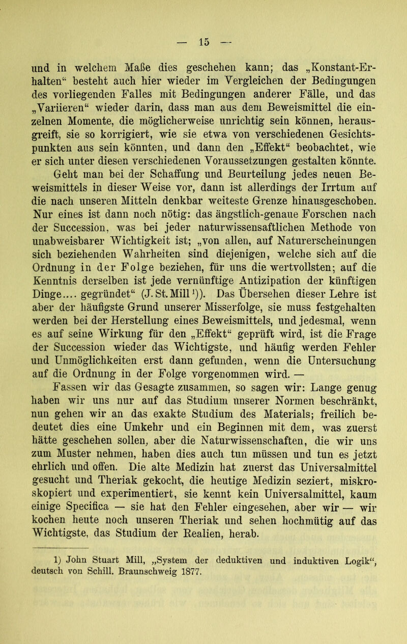 und in welchem Maße dies geschehen kann; das „Konstant-Er- halten“ besteht auch hier wieder im Vergleichen der Bedingungen des vorliegenden Falles mit Bedingungen anderer Fälle, und das „Variieren“ wieder darin, dass man aus dem Beweismittel die ein» zelnen Momente, die möglicherweise unrichtig sein können, heraus- greift, sie so korrigiert, wie sie etwa von verschiedenen Gesichts- punkten aus sein könnten, und dann den „Effekt“ beobachtet, wie er sich unter diesen verschiedenen Voraussetzungen gestalten könnte. Geht man bei der Schaffung und Beurteilung jedes neuen Be- weismittels in dieser Weise vor, dann ist allerdings der Irrtum auf die nach unseren Mitteln denkbar weiteste Grenze hinausgeschoben. Nur eines ist dann noch nötig: das ängstlich-genaue Forschen nach der Succession, was bei jeder naturwissensaftlichen Methode von unabweisbarer Wichtigkeit ist; „von allen, auf Naturerscheinungen sich beziehenden Wahrheiten sind diejenigen, welche sich auf die Ordnung in der Folge beziehen, für uns die wertvollsten; auf die Kenntnis derselben ist jede vernünftige Antizipation der künftigen Dinge.... gegründet“ (J. St.MilF)). Das Übersehen dieser Lehre ist aber der häufigste Grund unserer Misserfolge, sie muss festgehalten werden bei der Herstellung eines Beweismittels, und jedesmal, wenn es auf seine Wirkung für den „Effekt“ geprüft wird, ist die Frage der Succession wieder das Wichtigste, und häufig werden Fehler und Unmöglichkeiten erst dann gefunden, wenn die Untersuchung auf die Ordnung in der Folge vorgenommen wird. — Fassen wir das Gesagte zusammen, so sagen wir: Lange genug haben wir uns nur auf das Studium unserer Normen beschränkt, nun gehen wir an das exakte Studium des Materials; freilich be- deutet dies eine Umkehr und ein Beginnen mit dem, was zuerst hätte geschehen sollen, aber die Naturwissenschaften, die wir uns zum Muster nehmen, haben dies auch tun müssen und tun es jetzt ehrlich und offen. Die alte Medizin hat zuerst das Universalmittel gesucht und Theriak gekocht, die heutige Medizin seziert, miskro- skopiert und experimentiert, sie kennt kein Universalmittel, kaum einige Specifica — sie hat den Fehler eingesehen, aber wir — wir kochen heute noch unseren Theriak und sehen hochmütig auf das Wichtigste, das Studium der Eealien, herab. 1) John Stuart Mül, „System der deduktiven und induktiven Logik“, deutsch von Schill. Braunschweig 1877.