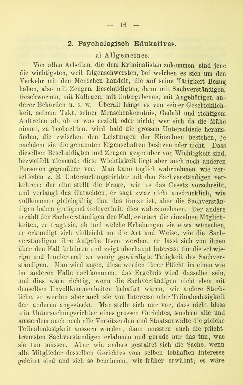 2. Psychologisch Ednkatives. a) Allgemeines. Von allen Arbeiten, die dem Kriminalisten zukommen, sind jene die wichtigsten, weil folgenschwersten, bei welchen es sich um den Verkehr mit den Menschen handelt, die auf seine Tätigkeit Bezug haben, also mit Zeugen, Beschuldigten, dann mit Sachverständigen, Geschwornen, mit Kollegen, mit Untergebenen, mit Angehörigen an- derer Behörden u. s. w. Überall hängt es von seiner G-eschicklich- keit, seinem Takt, seiner Menschenkenntnis, Geduld und richtigem Auftreten ab, ob er was erzielt oder nicht; wer sich da die Mühe nimmt, zu beobachten, wird bald die grossen Unterschiede heraus- hnden, die zwischen den Leistungen der Einzelnen bestehen, je nachdem sie die genannten Eigenschaften besitzen oder nicht. Dass dieselben Beschuldigten und Zeugen gegenüber von Wichtigkeit sind, bezweifelt niemand; diese Wichtigkeit liegt aber auch noch anderen Personen gegenüber vor. Man kann täglich wahrnehmen, wie ver- schieden z. B. Untersuchungsrichter mit den Sachverständigen ver- kehren: der eine stellt die Frage, wie es das Gesetz vorschreibt, und verlangt das Gutachten, er sagt zwar nicht ausdrücklich, wie vollkommen gleichgültig ihm das Ganze ist, aber die Sachverstän- digen haben genügend Gelegenheit, dies wahrzunehmen. Der andere erzählt den Sachverständigen den Fall, erörtert die einzelnen Möglich- keiten, er fragt sie, ob und welche Erhebungen sie etwa wünschen, er erkundigt sich vielleicht um die Art und Weise, wie die Sach- verständigen ihre Aufgabe lösen w^erden, er lässt sich von ihnen über den Fall belehren und zeigt überhaupt Interesse für die schwie- rige und hundertmal zu wenig gewürdigte Tätigkeit des Sachver- ständigen. Man wird sagen, diese werden ihrer Pflicht im einen wie im anderen Falle nachkommen, das Ergebnis wird dasselbe sein, und dies- wäre richtig, v/enn die Sachvertändigen nicht eben mit denselben Unvollkommenheiten behaftet wären, wie andere Sterb- liche, so werden aber auch sie von Interesse oder Teiinahmlosigkeit der anderen angesteckt. Man stelle sich nur vor, dass nicht bloss ein Untersuchungsrichter eines grossen Gerichtes, sondern alle und ausserdem auch noch alle Vorsitzenden und Staatsanwälte die gleiche Teiinahmlosigkeit äussern würden, dann müssten auch die pflicht- treuesten Sachverständigen erlahmen und gerade nur das tun, was sie tun müssen. Aber wie anders gestaltet sich die Sache, wenn alle Mitglieder desselben Gerichtes vom selben lebhaften Interesse geleitet sind und sich so benehmen, wie früher erwähnt; es wäre