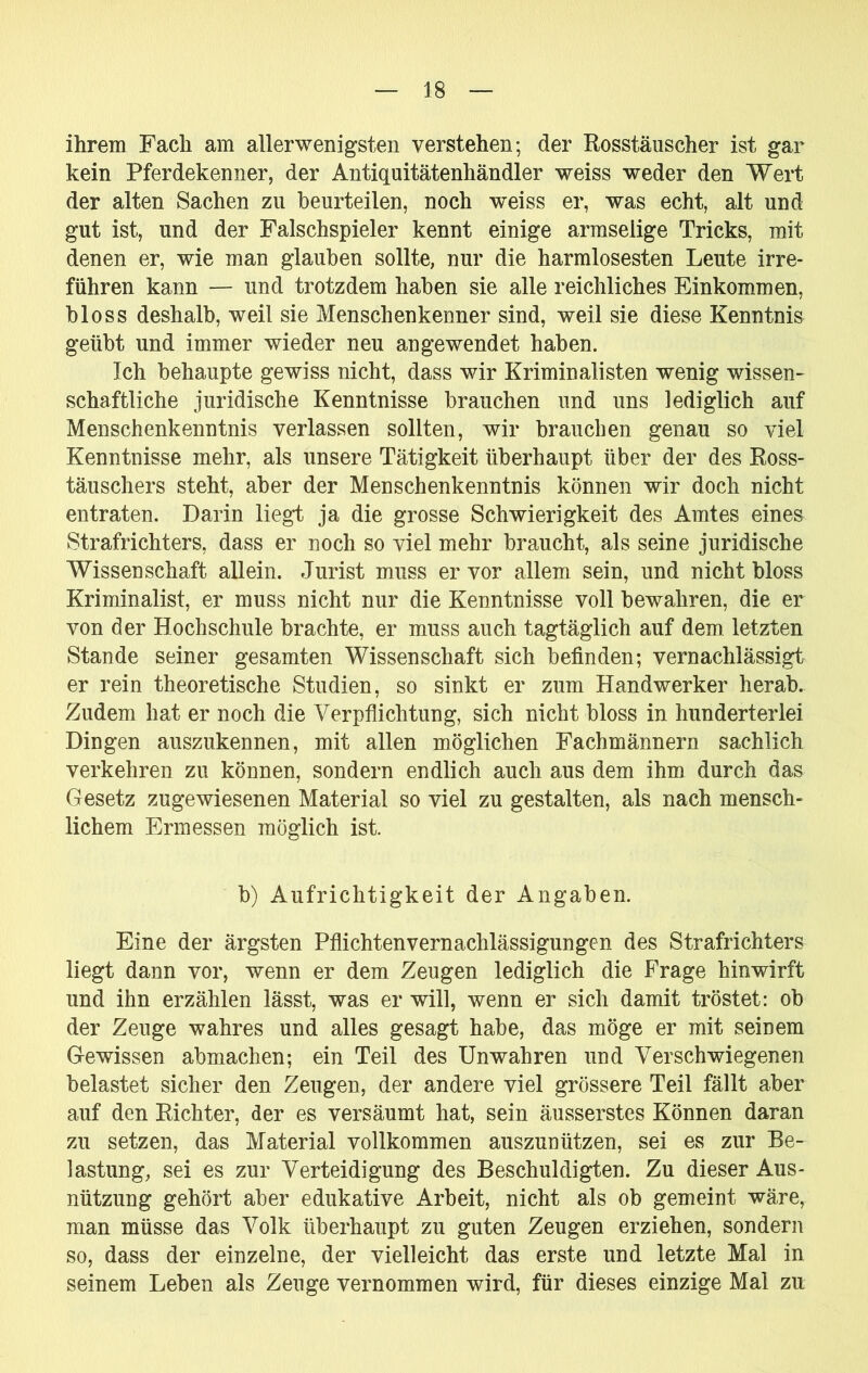 ihrem Fach am allerwenigsten verstehen; der Rosstäuscher ist gar kein Pferdekenner, der Antiquitätenhändler weiss weder den Wert der alten Sachen zu beurteilen, noch weiss er, was echt, alt und gut ist, und der Falschspieler kennt einige armselige Tricks, mit denen er, wie man glauben sollte, nur die harmlosesten Leute irre- führen kann — und trotzdem haben sie alle reichliches Einkommen, bloss deshalb, weil sie Menschenkenner sind, weil sie diese Kenntnis geübt und immer wieder neu angewendet haben. Ich behaupte gewiss nicht, dass wir Kriminalisten wenig wissen- schaftliche juridische Kenntnisse brauchen und uns lediglich auf Menschenkenntnis verlassen sollten, wir brauchen genau so viel Kenntnisse mehr, als unsere Tätigkeit überhaupt über der des Ross- täuschers steht, aber der Menschenkenntnis können wir doch nicht entraten. Darin liegt ja die grosse Schwierigkeit des Amtes eines Strafrichters, dass er noch so viel mehr braucht, als seine juridische Wissenschaft allein. Jurist muss er vor allem sein, und nicht bloss Kriminalist, er muss nicht nur die Kenntnisse voll bewahren, die er von der Hochschule brachte, er muss auch tagtäglich auf dem letzten Stande seiner gesamten Wissenschaft sich befinden; vernachlässigt er rein theoretische Studien, so sinkt er zum Handwerker herab. Zudem hat er noch die Verpflichtung, sich nicht bloss in hunderterlei Dingen auszukennen, mit allen möglichen Fachmännern sachlich verkehren zu können, sondern endlich auch aus dem ihm durch das Gesetz zugewiesenen Material so viel zu gestalten, als nach mensch- lichem Ermessen möglich ist. b) Aufrichtigkeit der Angaben. Eine der ärgsten Pflichtenvernachlässigungen des Strafrichters liegt dann vor, wenn er dem Zeugen lediglich die Frage hinwirft und ihn erzählen lässt, was er will, wenn er sich damit tröstet: ob der Zeuge wahres und alles gesagt habe, das möge er mit seinem Gewissen abmachen; ein Teil des Unwahren und Verschwiegenen belastet sicher den Zeugen, der andere viel grössere Teil fällt aber auf den Richter, der es versäumt hat, sein äusserstes Können daran zu setzen, das Material vollkommen auszunützen, sei es zur Be- lastung, sei es zur Verteidigung des Beschuldigten. Zu dieser Aus- nützung gehört aber edukative Arbeit, nicht als ob gemeint wäre, man müsse das Volk überhaupt zu guten Zeugen erziehen, sondern so, dass der einzelne, der vielleicht das erste und letzte Mal in seinem Leben als Zeuge vernommen wird, für dieses einzige Mal zu