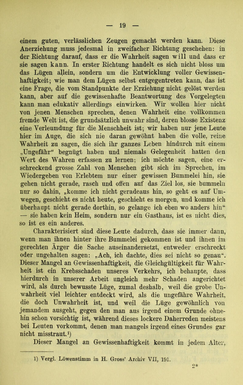 einem guten, verlässlichen Zeugen gemacht werden kann. Diese Anerziehung muss jedesmal in zweifacher Kichtung geschehen: in der Eichtung darauf, dass er die Wahrheit sagen will und dass er sie sagen kann. In erster Eichtung handelt es sich nicht hloss um das Lügen allein, sondern um die Entwicklung voller Gewissen- haftigkeit; wie man dem Lügen selbst entgegentreten kann, das ist eine Frage, die vom Standpunkte der Erziehung nicht gelöst werden kann, aber auf die gewissenhafte Beantwortung des Vorgelegten kann man edukativ allerdings einwirken. Wir wollen hier nicht von jenen Menschen sprechen, denen Wahrheit eine vollkommen fremde Welt ist, die grundsätzlich unwahr sind, deren blosse Existenz eine Verleumdung für die Menschheit ist; wir haben nur jene Leute hier im Auge, die sich nie daran gewöhnt haben die volle, reine Wahrheit zu sagen, die sich ihr ganzes Leben hindurch mit einem „Ungefähr“ begnügt haben und niemals Gelegenheit hatten den Wert des Wahren erfassen zu lernen; ich möchte sagen, eine er- schreckend grosse Zahl von Menschen gibt sich im Sprechen, im Wiedergeben von Erlebtem nur einer gewissen Bummelei hin, sie gehen nicht gerade, rasch und offen auf das Ziel los, sie bummeln nur so dahin, „komme ich nicht geradeaus hin, so geht es auf Um- wegen, geschieht es nicht heute, geschieht es morgen, und komme ich überhaupt nicht gerade dorthin, so gelange ich eben wo anders hin“ — sie haben kein Heim, sondern nur ein Gasthaus, ist es nicht dies, so ist es ein anderes. Charakterisiert sind diese Leute dadurch, dass sie immer dann, wenn man ihnen hinter ihre Bummelei gekommen ist und ihnen im gerechten Ärger die Sache auseinandersetzt, entweder erschreckt oder ungehalten sagen: „Ach, ich dachte, dies sei nicht so genau“. Dieser Mangel an Gewissenhaftigkeit, die Gleichgültigkeit für Wahr- heit ist ein Krebsschaden unseres Verkehrs, ich behaupte, dass hierdurch in unserer Arbeit ungleich mehr Schaden angerichtet wird, als durch bewusste Lüge, zumal deshalb, weil die grobe Un- wahrheit viel leichter entdeckt wird, als die ungeßihre Wahrheit, die doch Unwahrheit ist, und weil die Lüge gewöhnlich von jemandem ausgeht, gegen den man aus irgend einem Grunde ohne- hin schon vorsichtig ist, während dieses lockere Daherreden meistens bei Leuten vorkommt, denen man mangels irgend eines Grundes gar nicht misstraut.^) Dieser Mangel an Gewissenhaftigkeit kommt in jedem Alter, 1) Vergl. Löwenstimm in H. Gross’ Archiv VII, 191.